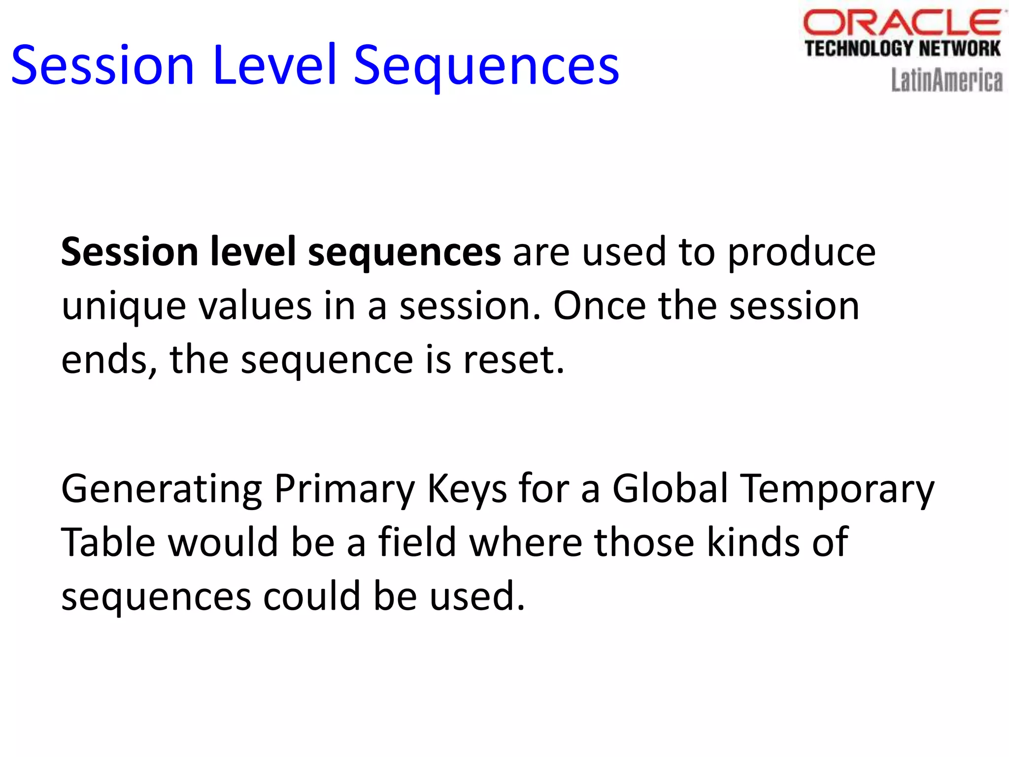 Session Level Sequences
Session level sequences are used to produce
unique values in a session. Once the session
ends, the sequence is reset.
Generating Primary Keys for a Global Temporary
Table would be a field where those kinds of
sequences could be used.
 