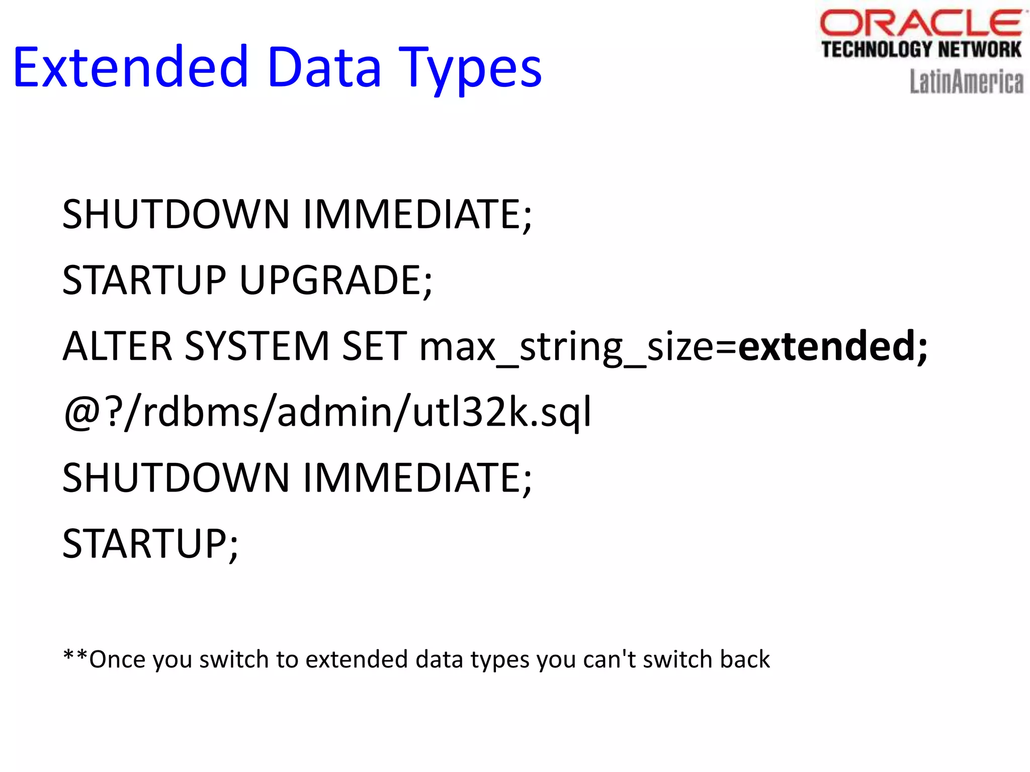 Extended Data Types
SHUTDOWN IMMEDIATE;
STARTUP UPGRADE;
ALTER SYSTEM SET max_string_size=extended;
@?/rdbms/admin/utl32k.sql
SHUTDOWN IMMEDIATE;
STARTUP;
**Once you switch to extended data types you can't switch back
 