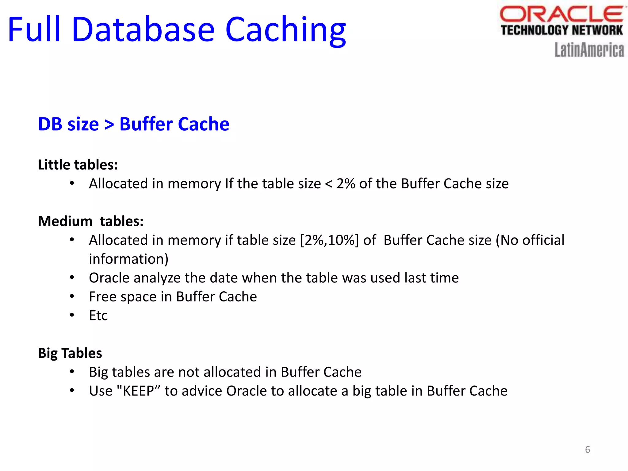 6
Full Database Caching
DB size > Buffer Cache
Little tables:
• Allocated in memory If the table size < 2% of the Buffer Cache size
Medium tables:
• Allocated in memory if table size [2%,10%] of Buffer Cache size (No official
information)
• Oracle analyze the date when the table was used last time
• Free space in Buffer Cache
• Etc
Big Tables
• Big tables are not allocated in Buffer Cache
• Use "KEEP” to advice Oracle to allocate a big table in Buffer Cache
 