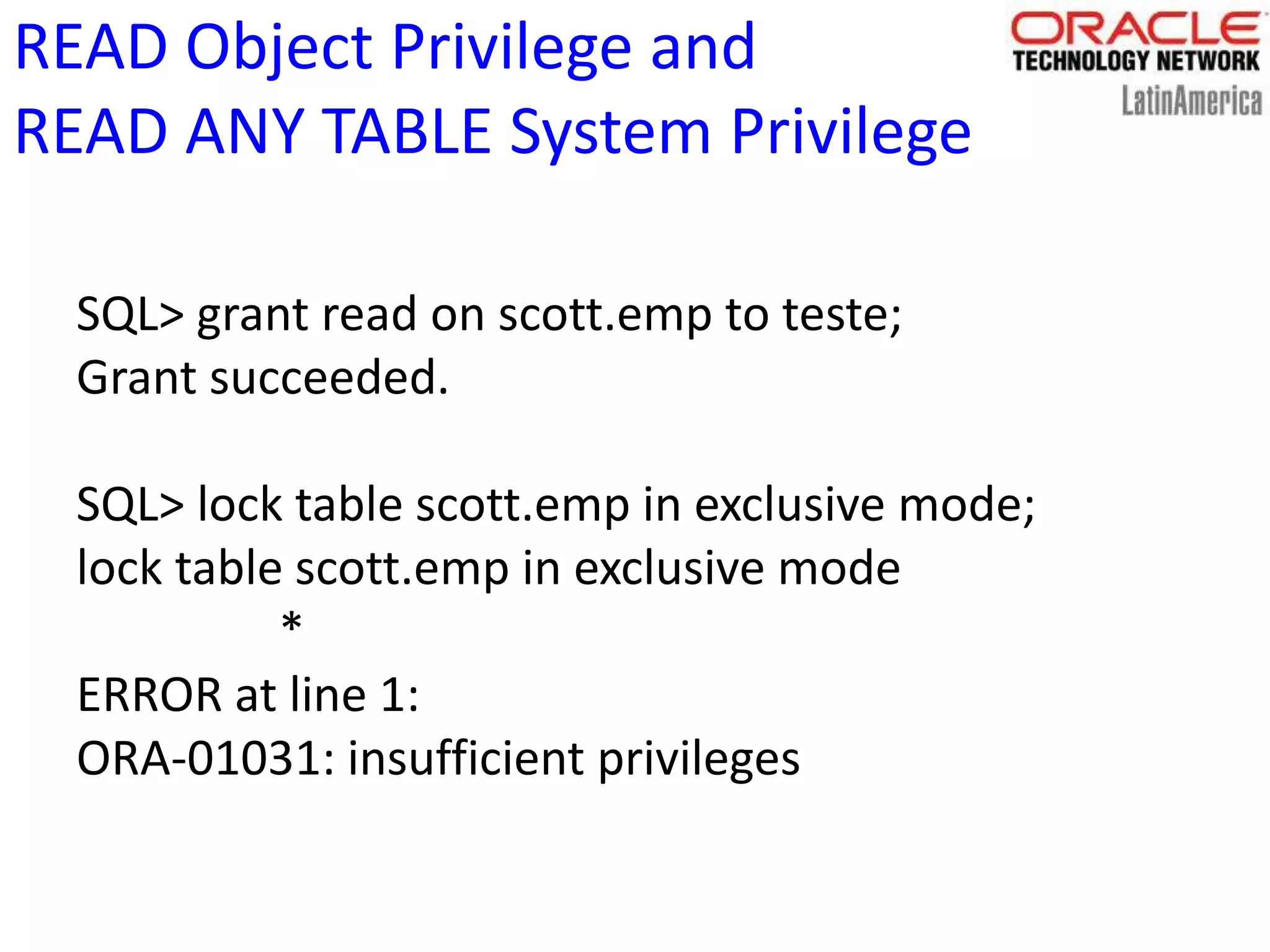 READ Object Privilege and
READ ANY TABLE System Privilege
SQL> grant read on scott.emp to teste;
Grant succeeded.
SQL> lock table scott.emp in exclusive mode;
lock table scott.emp in exclusive mode
*
ERROR at line 1:
ORA-01031: insufficient privileges
 