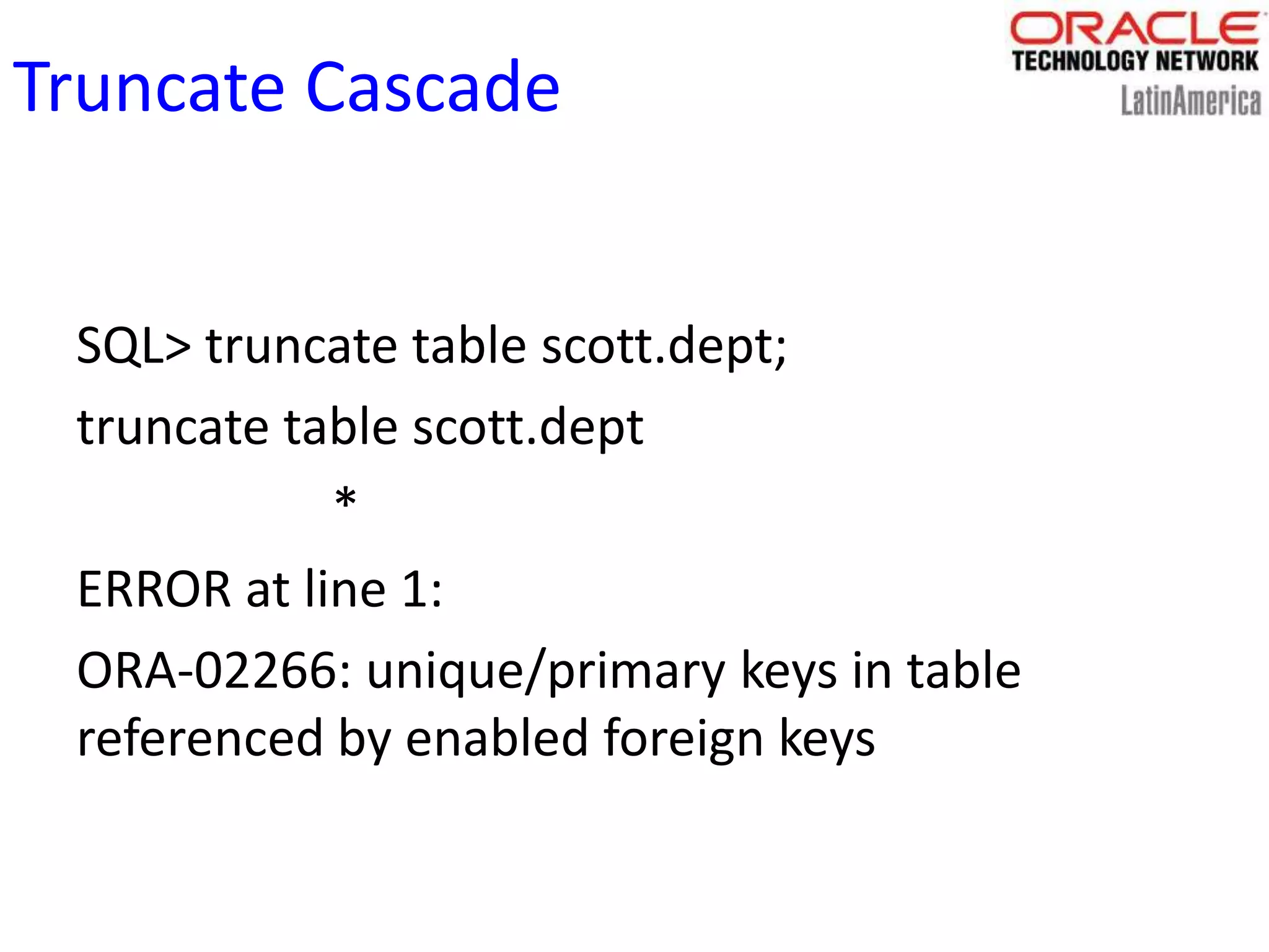 Truncate Cascade
SQL> truncate table scott.dept;
truncate table scott.dept
*
ERROR at line 1:
ORA-02266: unique/primary keys in table
referenced by enabled foreign keys
 