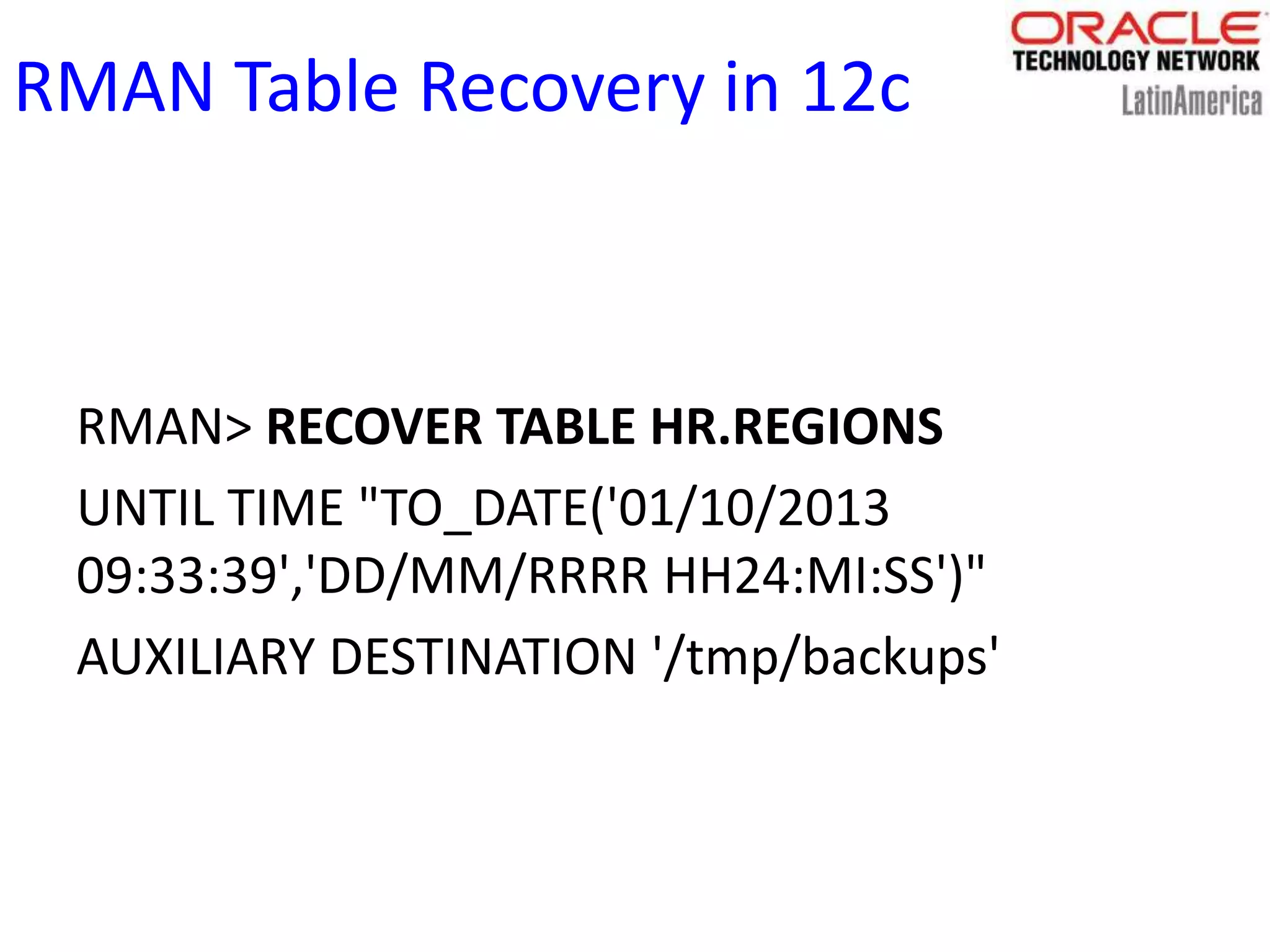 RMAN Table Recovery in 12c
RMAN> RECOVER TABLE HR.REGIONS
UNTIL TIME "TO_DATE('01/10/2013
09:33:39','DD/MM/RRRR HH24:MI:SS')"
AUXILIARY DESTINATION '/tmp/backups'
 