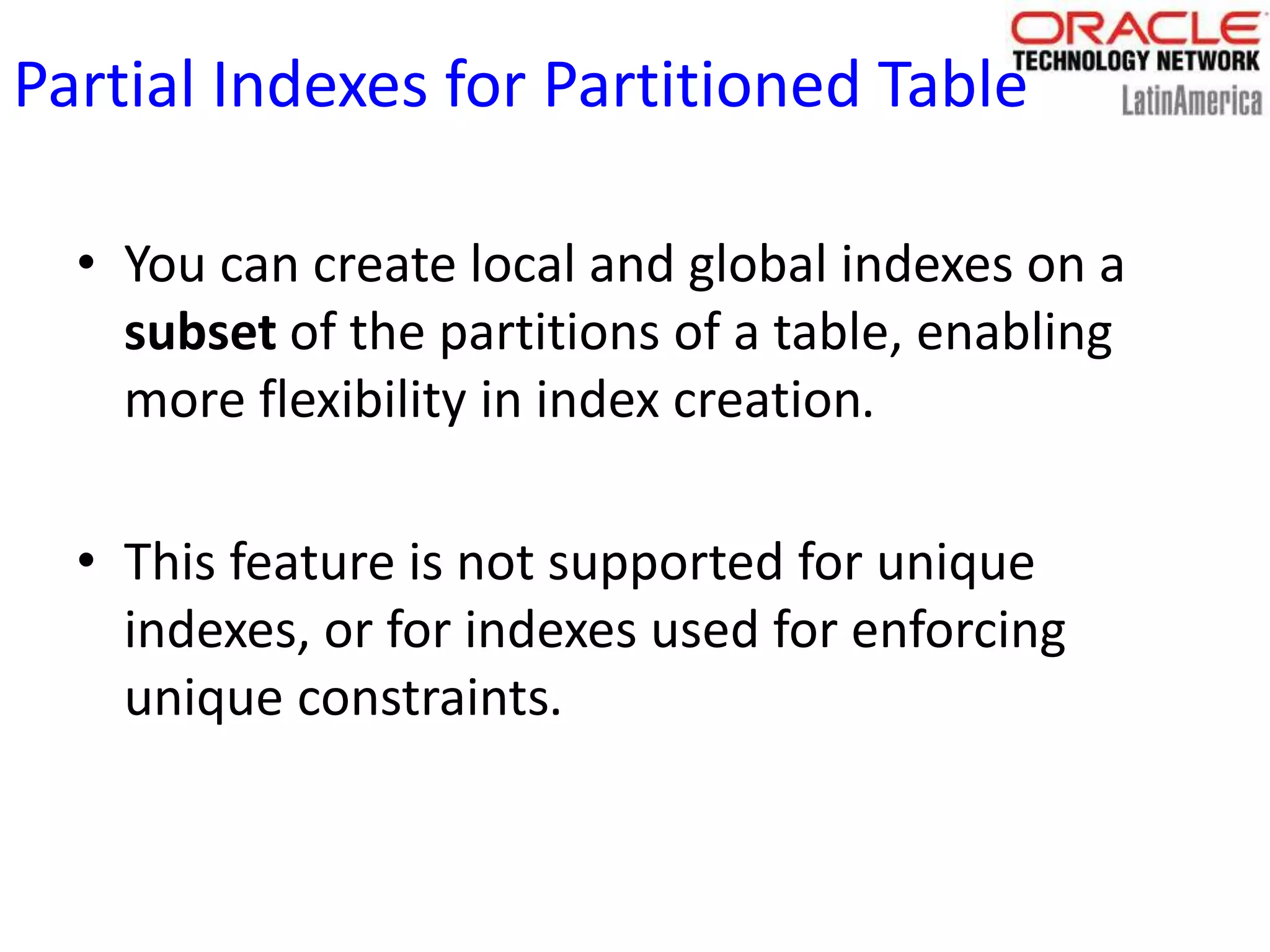 Partial Indexes for Partitioned Table
• You can create local and global indexes on a
subset of the partitions of a table, enabling
more flexibility in index creation.
• This feature is not supported for unique
indexes, or for indexes used for enforcing
unique constraints.
 