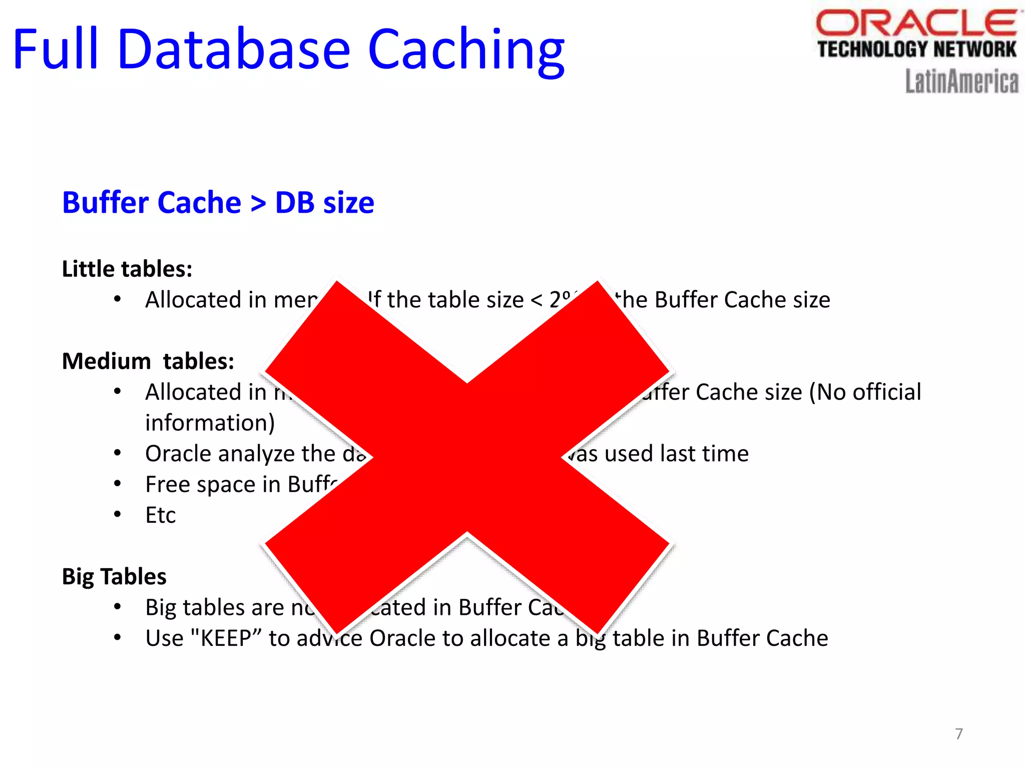 7
Full Database Caching
Buffer Cache > DB size
Little tables:
• Allocated in memory If the table size < 2% of the Buffer Cache size
Medium tables:
• Allocated in memory if table size [2%,10%] of Buffer Cache size (No official
information)
• Oracle analyze the date when the table was used last time
• Free space in Buffer Cache
• Etc
Big Tables
• Big tables are not allocated in Buffer Cache
• Use "KEEP” to advice Oracle to allocate a big table in Buffer Cache
 