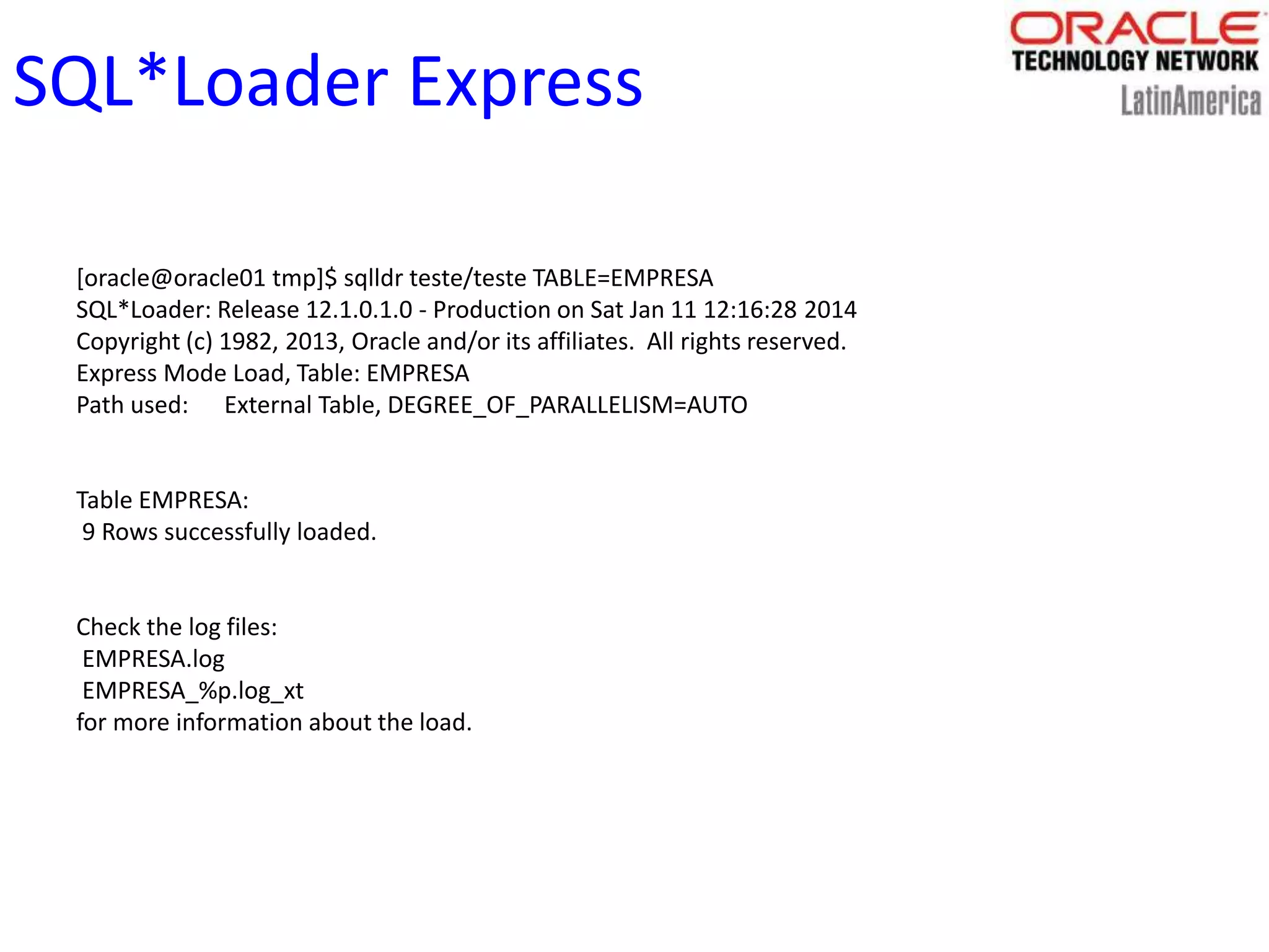 SQL*Loader Express
[oracle@oracle01 tmp]$ sqlldr teste/teste TABLE=EMPRESA
SQL*Loader: Release 12.1.0.1.0 - Production on Sat Jan 11 12:16:28 2014
Copyright (c) 1982, 2013, Oracle and/or its affiliates. All rights reserved.
Express Mode Load, Table: EMPRESA
Path used: External Table, DEGREE_OF_PARALLELISM=AUTO
Table EMPRESA:
9 Rows successfully loaded.
Check the log files:
EMPRESA.log
EMPRESA_%p.log_xt
for more information about the load.
 