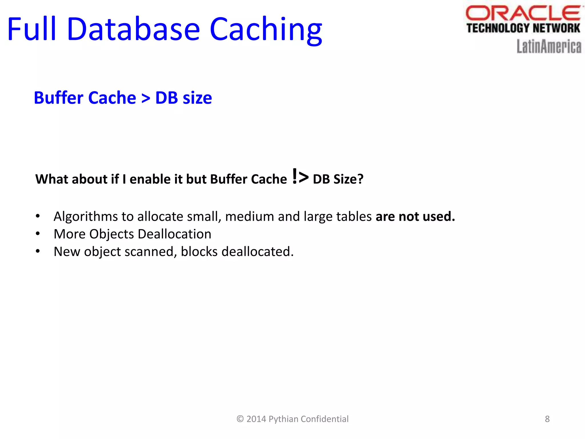 © 2014 Pythian Confidential 8
Full Database Caching
Buffer Cache > DB size
What about if I enable it but Buffer Cache !> DB Size?
• Algorithms to allocate small, medium and large tables are not used.
• More Objects Deallocation
• New object scanned, blocks deallocated.
 