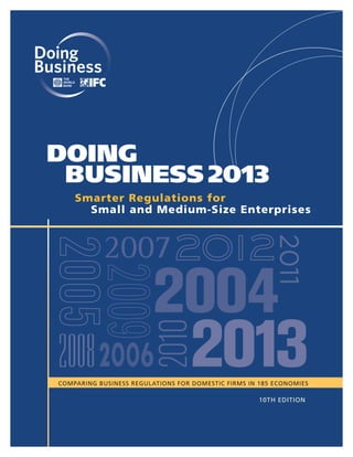 DOING
BUSINESS 2013
Smarter Regulations for
Small and Medium-Size Enterprises

2011

2007

2008 2006

2010

2004

2013

COMPARING BUSINESS REGULATIONS FOR DOMESTIC FIRMS IN 185 ECONOMIES

10TH EDITION

 