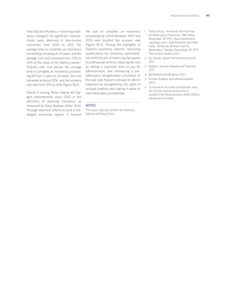 RESOLVING INSOLVENCY

How has the efficiency in resolving insolvency changed? No signiﬁcant improvements were observed in low-income
economies from 2005 to 2012: the
average time to complete an insolvency
proceeding remained at 3.9 years, and the
average cost even increased from 23% to
24% of the value of the debtor’s estate.6
Globally over that period, the average
time to complete an insolvency proceeding fell from 3 years to 2.8 years, the cost
remained at about 20%, and the recovery
rate rose from 31% to 35% (ﬁgure 18.2).
Poland is among those making the biggest improvements since 2005 in the
efficiency of resolving insolvency as
measured by Doing Business (table 18.4).
Through extensive efforts to build a fullﬂedged insolvency regime, it reduced

the cost to complete an insolvency
proceeding by a third between 2007 and
2012—and doubled the recovery rate
(ﬁgure 18.3). Among the highlights of
Poland’s insolvency reforms: specifying
qualiﬁcations for insolvency administrators with the aim of improving the quality
of professional services, reducing the cost
by setting a maximum limit on pay for
administrators, and introducing a prebankruptcy reorganization procedure. In
the past year Poland continued its reform
trajectory by strengthening the rights of
secured creditors and making it easier to
start bankruptcy proceedings.

NOTES
This topic note was written by Valentina
Saltane and Rong Chen.

1. Patrick Rizzo, “American Airlines Files

for Bankruptcy Protection,” NBC News,
November 29, 2011, http://bottomline
.nbcnews.com/; Kyle Peterson and Matt
Daily, “American Airlines Files for
Bankruptcy,” Reuters, November 29, 2011,
http://www.reuters.com/.
2. De Araujo, Xavier Ferreira and Funchal

2011.
3. Rodano, Serrano-Velarde and Tarantino

2011.
4. Benmelech and Bergman 2011.
5. Cirmizi, Klapper and Uttamchandani

2012.
6. To ensure an accurate comparison, only

the 32 low-income economies included in the Doing Business 2006 (2005)
sample are included.

97

 