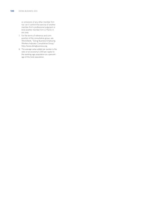 130

DOING BUSINESS 2013

or omissions of any other member ﬁrm
nor can it control the exercise of another
member ﬁrm’s professional judgment or
bind another member ﬁrm or PwCIL in
any way.
7. For the terms of reference and com-

position of the consultative group, see
World Bank, “Doing Business Employing
Workers Indicator Consultative Group,”
http:/
/www.doingbusiness.org.
8. The average value added per worker is the

ratio of an economy’s GNI per capita to
the working-age population as a percentage of the total population.

 
