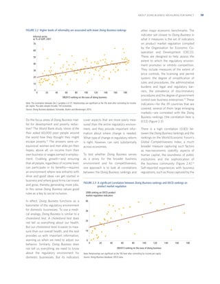 ABOUT DOING BUSINESS: MEASURING FOR IMPACT

FIGURE 2.2 Higher levels of informality are associated with lower Doing Business rankings
Informal sector
as % of GDP, 2007
70
60
50
40
30
20
10
0

0

20

40

60

80

100

120

140

160

180

DB2013 ranking on the ease of doing business
Note: The correlation between the 2 variables is 0.57. Relationships are signiﬁcant at the 5% level after controlling for income
per capita. The data sample includes 143 economies.
Source: Doing Business database; Schneider, Buehn and Montenegro 2010.

Do the focus areas of Doing Business matter for development and poverty reduction? The World Bank study Voices of the
Poor asked 60,000 poor people around
the world how they thought they might
escape poverty.12 The answers were unequivocal: women and men alike pin their
hopes, above all, on income from their
own business or wages earned in employment. Enabling growth—and ensuring
that all people, regardless of income level,
can participate in its beneﬁts—requires
an environment where new entrants with
drive and good ideas can get started in
business and where good ﬁrms can invest
and grow, thereby generating more jobs.
In this sense Doing Business values good
rules as a key to social inclusion.
In effect, Doing Business functions as a
barometer of the regulatory environment
for domestic businesses. To use a medical analogy, Doing Business is similar to a
cholesterol test. A cholesterol test does
not tell us everything about our health.
But our cholesterol level is easier to measure than our overall health, and the test
provides us with important information,
warning us when we need to adjust our
behavior. Similarly, Doing Business does
not tell us everything we need to know
about the regulatory environment for
domestic businesses. But its indicators

cover aspects that are more easily measured than the entire regulatory environment, and they provide important information about where change is needed.
What type of change or regulatory reform
is right, however, can vary substantially
across economies.
To test whether Doing Business serves
as a proxy for the broader business
environment and for competitiveness,
one approach is to look at correlations
between the Doing Business rankings and

other major economic benchmarks. The
indicator set closest to Doing Business in
what it measures is the set of indicators
on product market regulation compiled
by the Organisation for Economic Cooperation and Development (OECD).
These are designed to help assess the
extent to which the regulatory environment promotes or inhibits competition.
They include measures of the extent of
price controls, the licensing and permit
system, the degree of simpliﬁcation of
rules and procedures, the administrative
burdens and legal and regulatory barriers, the prevalence of discriminatory
procedures and the degree of government
control over business enterprises.13 These
indicators—for the 39 countries that are
covered, several of them large emerging
markets—are correlated with the Doing
Business rankings (the correlation here is
0.53) (ﬁgure 2.3).
There is a high correlation (0.83) between the Doing Business rankings and the
rankings on the World Economic Forum’s
Global Competitiveness Index, a much
broader measure capturing such factors
as macroeconomic stability, aspects of
human capital, the soundness of public
institutions and the sophistication of
the business community (ﬁgure 2.4).14
Self-reported experiences with business
regulations, such as those captured by the

FIGURE 2.3 A signiﬁcant correlation between Doing Business rankings and OECD rankings on
product market regulation
2008 ranking on OECD product
market regulation indicators
40

30

20

10

0
0

20

40

60

80

100

120

DB2013 ranking on the ease of doing business
Note: Relationships are signiﬁcant at the 5% level after controlling for income per capita.
Source: Doing Business database; OECD data.

140

160

180

19

 