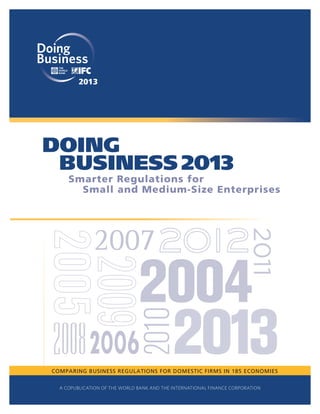 2013

Smarter Regulations for
Small and Medium-Size Enterprises

COMPARING BUSINESS REGULATIONS FOR DOMESTIC FIRMS IN 185 ECONOMIES
A COPUBLICATION OF THE WORLD BANK AND THE INTERNATIONAL FINANCE CORPORATION

 