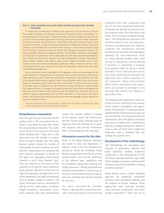 ABOUT DOING BUSINESS: MEASURING FOR IMPACT

BOX 2.2 HOW ECONOMIES HAVE USED DOING BUSINESS IN REGULATORY REFORM
PROGRAMS
To ensure the coordination of efforts across agencies, such economies as Brunei
Darussalam, Colombia and Rwanda have formed regulatory reform committees, reporting directly to the president. These committees use the Doing Business indicators as
one input to inform their programs for improving the business environment. More than
35 other economies have formed such committees at the interministerial level. In East
and South Asia they include India; Korea; Malaysia; the Philippines; Taiwan, China; and
Vietnam. In the Middle East and North Africa: Morocco, Saudi Arabia and the United
Arab Emirates. In Eastern Europe and Central Asia: Georgia, Kazakhstan, Kosovo, the
Kyrgyz Republic, the former Yugoslav Republic of Macedonia, Moldova, Montenegro
and Tajikistan. In Sub-Saharan Africa: Botswana, Burundi, the Central African Republic,
the Comoros, the Democratic Republic of Congo, the Republic of Congo, Côte d’Ivoire,
Kenya, Liberia, Malawi, Mali, Nigeria, Sierra Leone, Togo and Zambia. And in Latin
America: Chile, the Dominican Republic, Guatemala, Mexico, Panama and Peru. Since
2003 governments have reported more than 350 regulatory reforms that have been
informed by Doing Business.1
Many economies share knowledge on the regulatory reform process related to the
areas measured in Doing Business. Among the most common venues for this knowledge sharing are peer-to-peer learning events—workshops where officials from different governments across a region or even across the globe meet to discuss the challenges of regulatory reform and share their experiences. In recent years such events
have taken place in Colombia (for Latin America and the Caribbean), in Rwanda (for
Sub-Saharan Africa), in Georgia (for Eastern Europe and Central Asia), in Malaysia (for
East Asia and the Paciﬁc) and in Morocco (for the Middle East and North Africa). In
addition, regional organizations such as APEC, featured in a case study in this year’s
report, use the Doing Business data as a tool and common language to set an agenda for
business regulation reform.
1. These are reforms for which Doing Business is aware that information provided by the Doing
Business report was used in shaping the reform agenda.

Doing Business respondents
Over the past 10 years more than 18,000
professionals in 185 economies have assisted in providing the data that inform
the Doing Business indicators. This year’s
report draws on the inputs of more than
9,600 professionals.51 Table 20.2 in the
data notes lists the number of respondents for each indicator set. The Doing
Business website shows the number of
respondents for each economy and each
indicator. Respondents are professionals
who routinely administer or advise on
the legal and regulatory requirements
covered in each Doing Business topic.
They are selected on the basis of their
expertise in the speciﬁc areas covered by
Doing Business. Because of the focus on
legal and regulatory arrangements, most
of the respondents are legal professionals
such as lawyers, judges or notaries. The
credit information survey is answered by
officials of the credit registry or bureau.
Freight forwarders, accountants, architects, engineers and other professionals

answer the surveys related to trading
across borders, taxes and construction
permits. Certain public officials (such as
registrars from the commercial or property registry) also provide information
that is incorporated into the indicators.

Information sources for the data
Most of the Doing Business indicators
are based on laws and regulations. In
addition, most of the cost indicators are
backed by official fee schedules. Doing
Business respondents both ﬁll out written
questionnaires and provide references
to the relevant laws, regulations and
fee schedules, aiding data checking and
quality assurance. Having representative
samples of respondents is not an issue, as
the texts of the relevant laws and regulations are collected and answers checked
for accuracy.
For some indicators—for example,
those on dealing with construction permits, enforcing contracts and resolving

insolvency—the time component and
part of the cost component (where fee
schedules are lacking) are based on actual practice rather than the law on the
books. This introduces a degree of judgment. The Doing Business approach has
therefore been to work with legal practitioners or professionals who regularly
undertake the transactions involved.
Following the standard methodological
approach for time-and-motion studies, Doing Business breaks down each
process or transaction, such as starting
a business or registering a building,
into separate steps to ensure a better
estimate of time. The time estimate for
each step is given by practitioners with
significant and routine experience in
the transaction. When time estimates
differ, further interactions with respondents are pursued to converge on one
estimate that reflects the majority of
applicable cases.
The Doing Business approach to data collection contrasts with that of ﬁrm surveys,
which capture perceptions and experiences of businesses. A corporate lawyer
registering 100–150 businesses a year will
be more familiar with the process than an
entrepreneur, who will register a business
only once or maybe twice. A bankruptcy
attorney or judge dealing with dozens of
cases a year will have more insight into
bankruptcy than a company that may
undergo the process once.

Development of the methodology
The methodology for calculating each
indicator is transparent, objective and
easily replicable. Leading academics
collaborate in the development of the
indicators, ensuring academic rigor. Eight
of the background papers underlying the
indicators have been published in leading
economic journals.52
Doing Business uses a simple averaging
approach for weighting component
indicators and calculating rankings and
the distance to frontier measure. Other
approaches were explored, including
using principal components and unobserved components.53 They turn out to

23

 