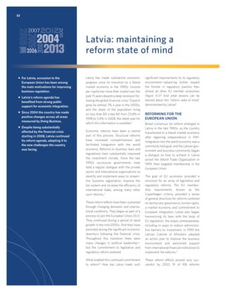 32

Latvia: maintaining a
reform state of mind
ƒ For Latvia, accession to the
European Union has been among
the main motivations for improving
business regulation.
ƒ Latvia’s reform agenda has
beneﬁted from strong public
support for economic integration.
ƒ Since 2004 the country has made
positive changes across all areas
measured by Doing Business.
ƒ Despite being substantially
affected by the ﬁnancial crisis
starting in 2008, Latvia continued
its reform agenda, adapting it to
the new challenges the country
was facing.

Latvia has made substantial economic
progress since its transition to a liberal
market economy in the 1990s. Income
per capita has more than tripled over the
past 15 years despite a deep recession following the global ﬁnancial crisis.1 Exports
grew by almost 7% a year in the 2000s,
and the share of the population living
on less than $4 a day fell from 25.8% in
1998 to 3.4% in 2008, the latest year for
which this information is available.2
Economic reforms have been a central
part of this process. Structural reforms
have increased competitiveness and
facilitated integration with the world
economy. Reforms to business laws and
regulations have substantially improved
the investment climate. Since the late
1990s successive governments have
held a regular dialogue with the private
sector and international organizations to
identify and implement ways to streamline business registration, improve the
tax system and increase the efficiency of
international trade, among many other
such reforms.3

signiﬁcant improvements to its regulatory
environment—advancing further toward
the frontier in regulatory practice than
almost all other EU member economies
(ﬁgure 4.1)? And what lessons can be
learned about this “reform state of mind”
demonstrated by Latvia?

REFORMING FOR THE
EUROPEAN UNION
Broad consensus for reform emerged in
Latvia in the late 1990s, as the country
transitioned to a liberal market economy
after regaining independence in 1991.
Integration into the world economy was a
commonly held goal, and the Latvian government and business community began
a dialogue on how to achieve it. Latvia
joined the World Trade Organization in
1999, then targeted membership in the
European Union.

These reform efforts have been sustained
through changing domestic and international conditions. They began as part of a
process to join the European Union (EU).
They continued during a period of rapid
growth in the mid-2000s. And they have
persisted during the signiﬁcant economic
downturn following the ﬁnancial crisis.
Throughout this transition there were
many changes in political leadership—
but the commitment to legislative and
regulatory reform endured.

The goal of EU accession provided a
structure for an array of legislative and
regulatory reforms. The EU membership requirements, known as the
Copenhagen criteria, provided a series
of general directives for reforms centered
on democratic governance, human rights,
a market economy and commitment to
European integration. Latvia also began
harmonizing its laws with the body of
EU legislation, the acquis communautaire,
including in ways to reduce administrative barriers to investment. In 1999 the
Latvian Cabinet of Ministers adopted
an action plan to improve the business
environment and welcomed support
from international ﬁnancial institutions to
implement the reforms.4

What enabled this continued commitment
to reform? How has Latvia made such

These reform efforts proved very successful: by 2003, 91 of 106 reforms

 