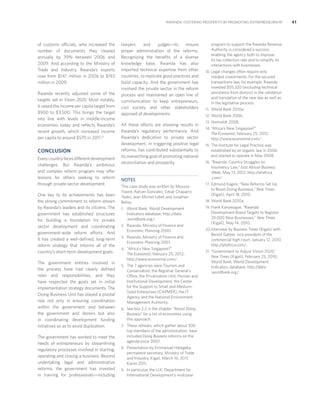 RWANDA: FOSTERING PROSPERITY BY PROMOTING ENTREPRENEURSHIP

of customs officials, who increased the
number of documents they cleared
annually by 39% between 2006 and
2009. And according to the Ministry of
Trade and Industry, Rwanda’s exports
rose from $147 million in 2006 to $193
million in 2009.
Rwanda recently adjusted some of the
targets set in Vision 2020. Most notably,
it raised the income per capita target from
$900 to $3,500. This brings the target
into line with levels in middle-income
economies today and reﬂects Rwanda’s
recent growth, which increased income
per capita to around $570 in 2011.21

CONCLUSION
Every country faces different development
challenges. But Rwanda’s ambitious
and complex reform program may offer
lessons for others seeking to reform
through private sector development.
One key to its achievements has been
the strong commitment to reform shown
by Rwanda’s leaders and its citizens. The
government has established structures
for building a foundation for private
sector development and coordinating
government-wide reform efforts. And
it has created a well-deﬁned, long-term
reform strategy that informs all of the
country’s short-term development goals.
The government entities involved in
the process have had clearly deﬁned
roles and responsibilities, and they
have respected the goals set in initial
implementation strategy documents. The
Doing Business Unit has played a pivotal
role not only in ensuring coordination
within the government and between
the government and donors but also
in coordinating development funding
initiatives so as to avoid duplication.
The government has worked to meet the
needs of entrepreneurs by streamlining
regulatory processes involved in starting,
operating and closing a business. Beyond
undertaking legal and administrative
reforms, the government has invested
in training for professionals—including

lawyers
and
judges—to
ensure
proper administration of the reforms.
Recognizing the beneﬁts of a diverse
knowledge base, Rwanda has also
imported technical expertise from other
countries, to replicate good practices and
build capacity. And the government has
involved the private sector in the reform
process and maintained an open line of
communication to keep entrepreneurs,
civil society and other stakeholders
apprised of developments.
All these efforts are showing results in
Rwanda’s regulatory performance. And
Rwanda’s dedication to private sector
development, in triggering positive legal
reforms, has contributed substantially to
its overarching goal of promoting national
reconciliation and prosperity.

NOTES
This case study was written by Moussa
Traoré, Adrian Gonzalez, César Chaparro
Yedro, Jean Michel Lobet and Jonathan
Bailey.
1. World Bank, World Development

Indicators database, http://data
.worldbank.org/.
2. Rwanda, Ministry of Finance and

Economic Planning 2000.
3. Rwanda, Ministry of Finance and

Economic Planning 2007.
4. “Africa’s New Singapore?”

The Economist, February 25, 2012,
http://www.economist.com/.
5. The 7 agencies were Tourism and

Conservation, the Registrar General’s
Office, the Privatization Unit, Human and
Institutional Development, the Center
for the Support to Small and MediumSized Enterprises (CAPMER), the IT
Agency and the National Environment
Management Authority.
6. See box 2.2 in the chapter “About Doing

Business” for a list of economies using
this approach.
7. These retreats, which gather about 300

top members of the administration, have
included Doing Business reforms on the
agenda since 2007.
8. Presentation by Emmanuel Hategeka,

permanent secretary, Ministry of Trade
and Industry, Kigali, March 16, 2011;
Karim 2011.
9. In particular, the U.K. Department for

International Development’s multiyear

program to support the Rwanda Revenue
Authority is considered a success,
enabling the agency both to improve
its tax collection rate and to simplify its
interactions with businesses.
10. Legal changes often require only

modest investments. For the secured
transactions law, for example, Rwanda
invested $55,320 (excluding technical
assistance from donors) in the validation
and translation of the new law as well as
in the legislative process.
11. World Bank 2010a.
12. World Bank 2006.
13. Hertveldt 2008.
14. “Africa’s New Singapore?”

The Economist, February 25, 2012,
http://www.economist.com/.
15. The Institute for Legal Practice was

established by an organic law in 2006
and started to operate in May 2008.
16. “Rwanda: Country Struggles on

Insolvency Law,” East African Business
Week, May 13, 2012, http://allafrica
.com/.
17. Edmund Kagire, “New Reforms Set Up

to Boost Doing Business,” New Times
(Kigali), April 18, 2010.
18. World Bank 2010a.
19. Frank Kanyesigye, “Rwanda

Development Board Targets to Register
20,000 New Businesses,” New Times
(Kigali), May 14, 2010.
20. Interview by Business Times (Kigali) with

Benoit Gatete, vice president of the
commercial high court, January 12, 2010,
http://allafrica.com/.
21. “Government to Adjust Vision 2020,”

New Times (Kigali), February 25, 2010;
World Bank, World Development
Indicators database, http://data
.worldbank.org/.

41

 