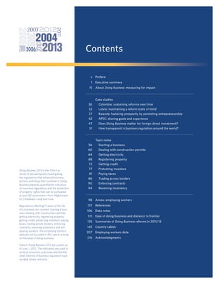 Contents
v

Preface

1

Executive summary

15

About Doing Business: measuring for impact

Case studies
26

Colombia: sustaining reforms over time

32

Latvia: maintaining a reform state of mind

37

Rwanda: fostering prosperity by promoting entrepreneurship

42

APEC: sharing goals and experience

47

Does Doing Business matter for foreign direct investment?

51

How transparent is business regulation around the world?

Topic notes
56

Starting a business

60

Dealing with construction permits

64

Getting electricity

68

Registering property

72
Doing Business 2013 is the 10th in a
series of annual reports investigating
the regulations that enhance business
activity and those that constrain it. Doing
Business presents quantitative indicators
on business regulations and the protection
of property rights that can be compared
across 185 economies—from Afghanistan
to Zimbabwe—and over time.
Regulations affecting 11 areas of the life
of a business are covered: starting a business, dealing with construction permits,
getting electricity, registering property,
getting credit, protecting investors, paying
taxes, trading across borders, enforcing
contracts, resolving insolvency and employing workers. The employing workers
data are not included in this year’s ranking
on the ease of doing business.
Data in Doing Business 2013 are current as
of June 1, 2012. The indicators are used to
analyze economic outcomes and identify
what reforms of business regulation have
worked, where and why.

Getting credit

77

Protecting investors

81

Paying taxes

86

Trading across borders

90

Enforcing contracts

94

Resolving insolvency

98

Annex: employing workers

101

References

106

Data notes

131

Ease of doing business and distance to frontier

135

Summaries of Doing Business reforms in 2011/12

145

Country tables

207

Employing workers data

216

Acknowledgments

 