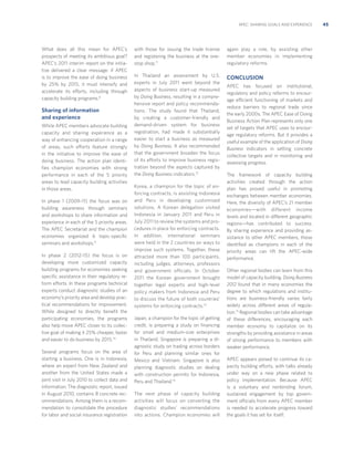 APEC: SHARING GOALS AND EXPERIENCE

What does all this mean for APEC’s
prospects of meeting its ambitious goal?
APEC’s 2011 interim report on the initiative delivered a clear message: if APEC
is to improve the ease of doing business
by 25% by 2015, it must intensify and
accelerate its efforts, including through
capacity building programs.8

Sharing of information
and experience
While APEC members advocate building
capacity and sharing experience as a
way of enhancing cooperation in a range
of areas, such efforts feature strongly
in the initiative to improve the ease of
doing business. The action plan identiﬁes champion economies with strong
performance in each of the 5 priority
areas to lead capacity building activities
in those areas.
In phase 1 (2009–11) the focus was on
building awareness through seminars
and workshops to share information and
experience in each of the 5 priority areas.
The APEC Secretariat and the champion
economies organized 6 topic-speciﬁc
seminars and workshops.9
In phase 2 (2012–15) the focus is on
developing more customized capacity
building programs for economies seeking
speciﬁc assistance in their regulatory reform efforts. In these programs technical
experts conduct diagnostic studies of an
economy’s priority area and develop practical recommendations for improvement.
While designed to directly beneﬁt the
participating economies, the programs
also help move APEC closer to its collective goal of making it 25% cheaper, faster
and easier to do business by 2015.10
Several programs focus on the area of
starting a business. One is in Indonesia,
where an expert from New Zealand and
another from the United States made a
joint visit in July 2010 to collect data and
information. The diagnostic report, issued
in August 2010, contains 8 concrete recommendations. Among them is a recommendation to consolidate the procedure
for labor and social insurance registration

with those for issuing the trade license
and registering the business at the onestop shop.11

again play a role, by assisting other
member economies in implementing
regulatory reforms.

In Thailand an assessment by U.S.
experts in July 2011 went beyond the
aspects of business start-up measured
by Doing Business, resulting in a comprehensive report and policy recommendations. The study found that Thailand,
by creating a customer-friendly and
demand-driven system for business
registration, had made it substantially
easier to start a business as measured
by Doing Business. It also recommended
that the government broaden the focus
of its efforts to improve business registration beyond the aspects captured by
the Doing Business indicators.12

CONCLUSION

Korea, a champion for the topic of enforcing contracts, is assisting Indonesia
and Peru in developing customized
solutions. A Korean delegation visited
Indonesia in January 2011 and Peru in
July 2011 to review the systems and procedures in place for enforcing contracts.
In addition, international seminars
were held in the 2 countries on ways to
improve such systems. Together, these
attracted more than 100 participants,
including judges, attorneys, professors
and government officials. In October
2011 the Korean government brought
together legal experts and high-level
policy makers from Indonesia and Peru
to discuss the future of both countries’
systems for enforcing contracts.13
Japan, a champion for the topic of getting
credit, is preparing a study on ﬁnancing
for small and medium-size enterprises
in Thailand. Singapore is preparing a diagnostic study on trading across borders
for Peru and planning similar ones for
Mexico and Vietnam. Singapore is also
planning diagnostic studies on dealing
with construction permits for Indonesia,
Peru and Thailand.14
The next phase of capacity building
activities will focus on converting the
diagnostic studies’ recommendations
into actions. Champion economies will

APEC has focused on institutional,
regulatory and policy reforms to encourage efficient functioning of markets and
reduce barriers to regional trade since
the early 2000s. The APEC Ease of Doing
Business Action Plan represents only one
set of targets that APEC uses to encourage regulatory reforms. But it provides a
useful example of the application of Doing
Business indicators in setting concrete
collective targets and in monitoring and
assessing progress.
The framework of capacity building
activities created through the action
plan has proved useful in promoting
exchanges between member economies.
Here, the diversity of APEC’s 21 member
economies—with different income
levels and located in different geographic
regions—has contributed to success.
By sharing experience and providing assistance to other APEC members, those
identiﬁed as champions in each of the
priority areas can lift the APEC-wide
performance.
Other regional bodies can learn from this
model of capacity building. Doing Business
2012 found that in many economies the
degree to which regulations and institutions are business-friendly varies fairly
widely across different areas of regulation.15 Regional bodies can take advantage
of these differences, encouraging each
member economy to capitalize on its
strengths by providing assistance in areas
of strong performance to members with
weaker performance.
APEC appears poised to continue its capacity building efforts, with talks already
under way on a new phase related to
policy implementation. Because APEC
is a voluntary and nonbinding forum,
sustained engagement by top government officials from every APEC member
is needed to accelerate progress toward
the goals it has set for itself.

45

 