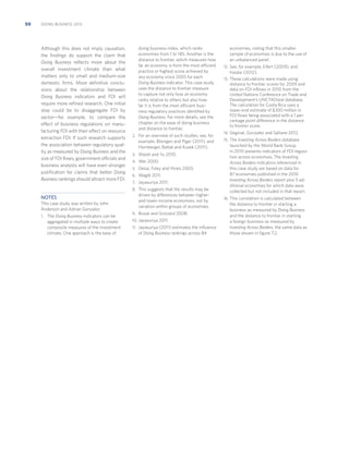 50

DOING BUSINESS 2013

Although this does not imply causation,
the ﬁndings do support the claim that
Doing Business reﬂects more about the
overall investment climate than what
matters only to small and medium-size
domestic ﬁrms. More deﬁnitive conclusions about the relationship between
Doing Business indicators and FDI will
require more reﬁned research. One initial
step could be to disaggregate FDI by
sector—for example, to compare the
effect of business regulations on manufacturing FDI with their effect on resource
extraction FDI. If such research supports
the association between regulatory quality as measured by Doing Business and the
size of FDI ﬂows, government officials and
business analysts will have even stronger
justiﬁcation for claims that better Doing
Business rankings should attract more FDI.

doing business index, which ranks
economies from 1 to 185. Another is the
distance to frontier, which measures how
far an economy is from the most efficient
practice or highest score achieved by
any economy since 2005 for each
Doing Business indicator. This case study
uses the distance to frontier measure
to capture not only how an economy
ranks relative to others but also how
far it is from the most efficient business regulatory practices identiﬁed by
Doing Business. For more details, see the
chapter on the ease of doing business
and distance to frontier.
2. For an overview of such studies, see, for

example, Blonigen and Piger (2011); and
Hornberger, Battat and Kusek (2011).
3. Walsh and Yu 2010.
4. Wei 2000.
5. Desai, Foley and Hines 2003.
6. Waglé 2011.
7. Jayasuriya 2011.
8. This suggests that the results may be

NOTES
This case study was written by John
Anderson and Adrian Gonzalez.
1. The Doing Business indicators can be

aggregated in multiple ways to create
composite measures of the investment
climate. One approach is the ease of

driven by differences between higherand lower-income economies, not by
variation within groups of economies.
9. Busse and Groizard 2008.
10. Jayasuriya 2011.
11. Jayasuriya (2011) estimates the inﬂuence

of Doing Business rankings across 84

economies, noting that this smaller
sample of economies is due to the use of
an unbalanced panel.
12. See, for example, Eifert (2009); and

Haidar (2012).
13. These calculations were made using

distance to frontier scores for 2009 and
data on FDI inﬂows in 2010 from the
United Nations Conference on Trade and
Development’s UNCTADstat database.
The calculation for Costa Rica uses a
lower-end estimate of $300 million in
FDI ﬂows being associated with a 1 percentage point difference in the distance
to frontier score.
14. Geginat, Gonzalez and Saltane 2012.
15. The Investing Across Borders database

launched by the World Bank Group
in 2010 presents indicators of FDI regulation across economies. The Investing
Across Borders indicators referenced in
this case study are based on data for
87 economies published in the 2010
Investing Across Borders report plus 5 additional economies for which data were
collected but not included in that report.
16. This correlation is calculated between

the distance to frontier in starting a
business as measured by Doing Business
and the distance to frontier in starting
a foreign business as measured by
Investing Across Borders, the same data as
those shown in ﬁgure 7.2.

 