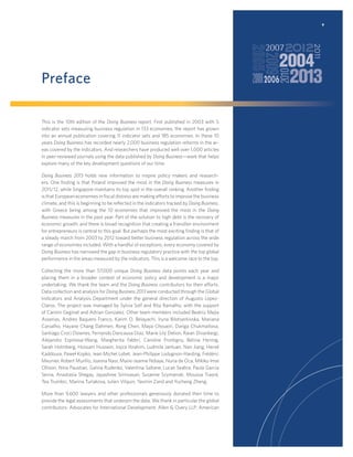 v

Preface
This is the 10th edition of the Doing Business report. First published in 2003 with 5
indicator sets measuring business regulation in 133 economies, the report has grown
into an annual publication covering 11 indicator sets and 185 economies. In these 10
years Doing Business has recorded nearly 2,000 business regulation reforms in the areas covered by the indicators. And researchers have produced well over 1,000 articles
in peer-reviewed journals using the data published by Doing Business—work that helps
explore many of the key development questions of our time.
Doing Business 2013 holds new information to inspire policy makers and researchers. One ﬁnding is that Poland improved the most in the Doing Business measures in
2011/12, while Singapore maintains its top spot in the overall ranking. Another ﬁnding
is that European economies in ﬁscal distress are making efforts to improve the business
climate, and this is beginning to be reﬂected in the indicators tracked by Doing Business,
with Greece being among the 10 economies that improved the most in the Doing
Business measures in the past year. Part of the solution to high debt is the recovery of
economic growth, and there is broad recognition that creating a friendlier environment
for entrepreneurs is central to this goal. But perhaps the most exciting ﬁnding is that of
a steady march from 2003 to 2012 toward better business regulation across the wide
range of economies included. With a handful of exceptions, every economy covered by
Doing Business has narrowed the gap in business regulatory practice with the top global
performance in the areas measured by the indicators. This is a welcome race to the top.
Collecting the more than 57,000 unique Doing Business data points each year and
placing them in a broader context of economic policy and development is a major
undertaking. We thank the team and the Doing Business contributors for their efforts.
Data collection and analysis for Doing Business 2013 were conducted through the Global
Indicators and Analysis Department under the general direction of Augusto LopezClaros. The project was managed by Sylvia Solf and Rita Ramalho, with the support
of Carolin Geginat and Adrian Gonzalez. Other team members included Beatriz Mejia
Asserias, Andres Baquero Franco, Karim O. Belayachi, Iryna Bilotserkivska, Mariana
Carvalho, Hayane Chang Dahmen, Rong Chen, Maya Choueiri, Dariga Chukmaitova,
Santiago Croci Downes, Fernando Dancausa Diaz, Marie Lily Delion, Raian Divanbeigi,
Alejandro Espinosa-Wang, Margherita Fabbri, Caroline Frontigny, Betina Hennig,
Sarah Holmberg, Hussam Hussein, Joyce Ibrahim, Ludmila Jantuan, Nan Jiang, Hervé
Kaddoura, Paweł Kopko, Jean Michel Lobet, Jean-Philippe Lodugnon-Harding, Frédéric
Meunier, Robert Murillo, Joanna Nasr, Marie-Jeanne Ndiaye, Nuria de Oca, Mikiko Imai
Ollison, Nina Paustian, Galina Rudenko, Valentina Saltane, Lucas Seabra, Paula Garcia
Serna, Anastasia Shegay, Jayashree Srinivasan, Susanne Szymanski, Moussa Traoré,
Tea Trumbic, Marina Turlakova, Julien Vilquin, Yasmin Zand and Yucheng Zheng.
More than 9,600 lawyers and other professionals generously donated their time to
provide the legal assessments that underpin the data. We thank in particular the global
contributors: Advocates for International Development; Allen & Overy LLP; American

 