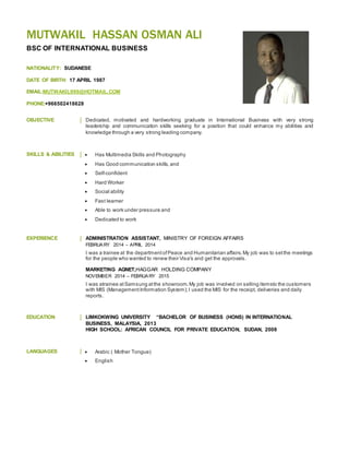 MUTWAKIL HASSAN OSMAN ALI
BSC OF INTERNATIONAL BUSINESS
NATIONALITY: SUDANESE
DATE OF BIRTH: 17 APRIL 1987
EMAIL:MUTWAKIL999@HOTMAIL.COM
PHONE:+966502418628
OBJECTIVE Dedicated, motivated and hardworking graduate in International Business with very strong
leadership and communication skills seeking for a position that could enhance my abilities and
knowledge through a very strong leading company.
SKILLS & ABILITIES  Has Multimedia Skills and Photography
 Has Good communication skills, and
 Self-confident
 Hard Worker
 Social ability
 Fast learner
 Able to work under pressure and
 Dedicated to work
EXPERIENCE ADMINISTRATION ASSISTANT, MINISTRY OF FOREIGN AFFAIRS
FEBRUARY 2014 – APRIL 2014
I was a trainee at the departmentofPeace and Humanitarian affairs.My job was to setthe meetings
for the people who wanted to renew their Visa's and get the approvals.
MARKETING AGNET,HAGGAR HOLDING COMPANY
NOVEMBER 2014 – FEBRUARY 2015
I was atrainee atSamsung atthe showroom.My job was involved on selling itemsto the customers
with MIS (ManagementInformation System);I used the MIS for the receipt, deliveries and daily
reports.
EDUCATION LIMKOKWING UNIVERSITY “BACHELOR OF BUSINESS (HONS) IN INTERNATIONAL
BUSINESS, MALAYSIA, 2013
HIGH SCHOOL: AFRICAN COUNCIL FOR PRIVATE EDUCATION, SUDAN, 2008
LANGUAGES  Arabic ( Mother Tongue)
 English
 