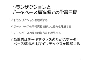 トランザクションと
データベース構造編での学習⽬標
3
 トランザクションを理解する
 データベースの同時実⾏制御の仕組みを理解する
 データベースの障害回復⽅法を理解する
効率的なデータアクセスのためのデータ
ベース構造およびインデックスを理解する
 