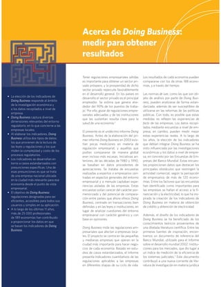 Tener regulaciones empresariales sólidas
es importante para obtener un sector pri-
vado próspero, y la prosperidad de dicho
sector privado repercute favorablemente
en el desarrollo general. En los países en
desarrollo el sector privado es el principal
empleador. Se estima que genera alre-
dedor del 90% de los puestos de traba-
jo.1
 Por ello, gozar de regulaciones empre-
sariales adecuadas y de las instituciones
que las sustentan resulta clave para la
salud de una economía.2
El presente es el undécimo informe Doing
Business. Antes de la elaboración del pri-
mer informe Doing Business en 2003 exis-
tían pocas mediciones en materia de
regulación empresarial, y aquéllas que
podían compararse de manera global
eran incluso más escasas. Iniciativas an-
teriores, de las décadas de 1980 y 1990,
se basaban en datos procedentes de
apreciaciones. Se trataba de encuestas
realizadas a expertos o empresarios cen-
tradas en aspectos generales del entorno
empresarial y a menudo captaban expe-
riencias aisladas de las empresas. Estas
encuestas solían carecer del carácter por-
menorizado y del potencial de compara-
ción entre países que ahora ofrece Doing
Business, centrado en transacciones bien
deﬁnidas y en las leyes e instituciones, en
lugar de analizar cuestiones del entorno
empresarial con carácter genérico y con
base en opiniones.
Doing Business mide las regulaciones em-
presariales que afectan a empresas loca-
les. El proyecto se centra en las pequeñas
y medianas empresas que operan en la
ciudad más importante para hacer nego-
cios de cada economía. Basado en estu-
dios de casos estandarizados, el informe
presenta indicadores cuantitativos de las
regulaciones aplicables a las empresas
en diferentes etapas de su ciclo de vida.
Los resultados de cada economía pueden
compararse con los de otras 188 econo-
mías, y a través del tiempo.
Las normas de iure, como las que son ob-
jeto de análisis por parte de Doing Busi-
ness, pueden analizarse de forma estan-
darizada, además de ser susceptibles de
utilizarse en las reformas de las políticas
públicas. Con todo, es posible que estas
medidas no reﬂejen las experiencias de
facto de las empresas. Los datos recopi-
lados mediante encuestas a nivel de em-
presa, en cambio, pueden medir mejor
estas experiencias reales. A lo largo de
los años, la elección de los indicadores
que debían integrar Doing Business se ha
visto inﬂuenciada por las investigaciones
económicas y los datos a nivel de empre-
sa, en concreto por las Encuestas de Em-
presas del Banco Mundial. Estas encues-
tas proporcionan datos que destacan los
principales obstáculos que restringen la
actividad comercial, según la percepción
de empresarios de más de  120  econo-
mías. Entre los factores que las encuestas
han identiﬁcado como importantes para
las empresas se hallan el acceso a la ﬁ-
nanciación y la electricidad, lo que ha ins-
pirado la creación de los indicadores de
Doing Business en materia de obtención
de crédito y obtención de electricidad.
Además, el diseño de los indicadores de
Doing Business se ha beneﬁciado de los
conocimientos teóricos provenientes de
una dilatada literatura cientíﬁca. Entre las
primeras fuentes de inspiración, encon-
tramos un documento de referencia del
Banco Mundial, utilizado para el Informe
sobre el desarrollo mundial 2002: Institu-
ciones para los mercados, que dio lugar a
un índice de medición de la eﬁciencia de
los sistemas judiciales.3
 Este documento
contribuyó a una nueva corriente de lite-
ratura de investigación en materia jurídica
Acerca de Doing Business:
medir para obtener
resultados
• La elección de los indicadores de
Doing Business responde al ámbito
de la investigación económica y
a los datos recopilados a nivel de
empresa.
• Doing Business captura diversas
dimensiones relevantes del entorno
regulatorio, en lo que concierne a las
empresas locales.
• Al elaborar los indicadores, Doing
Business utiliza dos tipos de datos:
los que provienen de la lectura de
las leyes y regulaciones y los que
miden la complejidad y costo de los
procesos regulatorios.
• Los indicadores se desarrollan en
torno a casos estandarizados con
presunciones especíﬁcas. Una de
esas presunciones es que se trata
de una empresa nacional ubicada
en la ciudad más relevante para esa
economía desde el punto de vista
empresarial.
• El objetivo de Doing Business:
regulaciones designadas para ser
eﬁcientes, accesibles para todos sus
usuarios y simples en su aplicación.
• A lo largo de los últimos 11 años,
más de 25 000 profesionales
de 189 economías han contribuido
a proporcionar los datos en que
se basan los indicadores de Doing
Business.
 