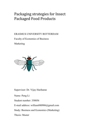 Packaging	strategies	for	Insect	
Packaged	Food	Products
ERASMUS UNIVERSITY ROTTERDAM
Faculty of Economics of Business
Marketing
	
	
	
Supervisor: Dr. Vijay Hariharan
Name: Peng Li
Student number: 358056
E-mail address: william880906@gmail.com
Study: Business and Economics (Marketing)
Thesis: Master
 