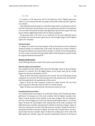 Page 12 of 19Ghafoor and Niazi ﻿Complex Adapt Syst Model (2016) 4:14
⋌ is constant, v is the eigenvector and A is the adjacency matrix. Highest eigenvector
value is 1 in our network and only one unique (focal) node is observed with 1 eigenvec-
tor centrality.
After doing this network analysis, we took that unique node as a focal person and ana-
lyzed her friends (best friend, friend or just an acquaintance) and their social influence
over each other. We used the Kamada–Kwai algorithm to get the clear image of the focal
person and her neighboring friends at the one degree of separation.
(Focal person/node is the term, we are using here for the most influential person
according to the network analysis report; person with the highest degree and the highest
eigenvector centrality).
Statistical analysis
To validate the results of structural analysis of the social network we have performed
statistical analysis over attribute data of the nodes. Our goal was to evaluate whether a
focal person’s habits are associated with her friends in a real life. To test this hypothesis,
we took a cluster of friends and analyzed the habits of the focal person and her friends
by using the statistical tool named “R”.
Results and discussion
In the following subsection, results of the study are presented in detail.
Network analysis and visualization
Our complete network consists of 498 nodes with 1226 edges. Figure 4a shows all degree
partition of a network. 24 is the highest degree of one unique node and the average
degree of a network is calculated as 4.9196.
Figure 4b shows the strong component in the network. The size of the largest strong
component of a network is 18 vertices having 3.614 of the total network. We used Kam-
ada–Kwai algorithm for the spatialisation of the network.
Figure  4c shows the weak component consists of a whole network. The size of the
weak component is 498 nodes which are 100 % of a whole network.
Figure 4d shows cores of the network. Our network consists of 6 cores.
Centrality based visual analysis
For Centrality based visual analysis, we used Gephi software with “Frutcherman Rhein-
gold layout”. Increasing size of the node correlates with the highest centrality value.
Figure 5a shows partition of the network, on the basis of degree. The one having pur-
ple color with the biggest size is the focal node having the highest degree in a network.
Figure 5b shows the visual display of the ranking (size) of the nodes according to the
high betweenness centrality and partitioned (colored) on the basis of degree. Figure 5c
shows the ranking (size) of nodes with high closeness centrality. Though the network is
partitioned (colored) on the basis of degree. Our focal node in purple color is not show-
ing the high closeness centrality. Figure 5d shows the ranking (size) of the nodes with
high eigenvector centrality. Again the network is partitioned (colored) on the basis of
(4)⋌ v = Av
 