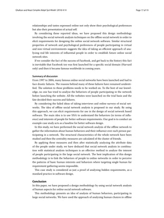 Page 17 of 19Ghafoor and Niazi ﻿Complex Adapt Syst Model (2016) 4:14
relationships and tastes expressed online not only show their psychological preferences
but also their presentation of actual self.
By considering these reported ideas, we have proposed this design methodology
involving the social network analysis techniques on the offline social network in order to
elicit requirements for designing the online social network software. Similar structural
properties of network and psychological preferences of people participating in virtual
and non-virtual environments suggests the idea of taking an efficient approach of ana-
lyzing real life interests of influential people in order to establish future online social
network sites.
If we consider the fact of the success of Facebook, and get back to the history this fact
is inevitable that Facebook too was first launched for a specific social domain (Harvard
only) and then it became famous worldwide in coming years.
Summary of discussion
From 1997 to 2004, many famous online social networks have been launched and had to
face drastic failures. The reasons behind many of these failures have remained unidenti-
fied. The solution to these problems needs to be worked on. To the best of our knowl-
edge, no one has tried to analyze the behaviors of people participating in the network
before launching the website. All the websites were launched on the trial basis and the
fate decided their success and failures.
By considering the failed ideas of taking interviews and online surveys of social net-
works. The idea of offline social network analysis is proposed in our study. By using
this approach, we can elicit requirements for use in the design of social network based
software. The main idea is to use SNA to understand the behaviors (in terms of influ-
ence) and interests of people for better software requirements. Our goal is to conduct an
example case study acts as a baseline for better software design.
In this study, we have performed the social network analysis of the offline network to
gather the information about human behaviors and their influence over each person par-
ticipating in a network. The structural characteristics of the whole network have been
studied and then the centrality measures are calculated of the cluster of friends.
By applying these measures and then after statistically analyzing the attribute data
of the people under study, we have deduced that social network analysis in combina-
tion with statistical analysis techniques is an effective method to analyze the interest
of people participating in the large social network. The best implication of this design
methodology is to link the behaviors of people to online networks in order to perceive
the patterns of basic human interests and behaviors where targeting single human for
requirement gathering seems impossible.
This case study is considered as just a proof of analyzing hidden requirements, as a
standard practice in software design.
Conclusion
In this paper, we have proposed a design methodology by using social network analysis
of human aspects for online social network software.
This methodology presents an idea of analysis of human behaviors, participating in
large social networks. We have used the approach of analyzing human choices in offline
 