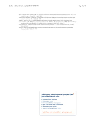 Page 19 of 19Ghafoor and Niazi ﻿Complex Adapt Syst Model (2016) 4:14
Oinas-Kukkonen Harri, Lyytinen Kalle, Yoo Youngjin (2010) Social networks and information systems: ongoing and future
research streams. J Assoc Inform Syst 11(2):3
Rosenquist JN, Murabito J, Fowler JH, Christakis NA (2010) The spread of alcohol consumption behavior in a large social
network. Ann Intern Med 152(7):426–433
Shapiro C, Varian HR (2013) A strategic guide to the network economy. Harvard Business Press, Information Rules
Sorensen L, Skouby KE (2008) Next generation social networks-elicitation of user requirements. In: IEEE 19th international
symposium on personal, indoor and mobile radio communications, 2008. PIMRC 2008, p 1–5
Tang J-H, Yang H-L (2006) Emergent user roles and perceived requirements in a social-oriented community. Libr Rev
55(8):508–519
Yang H-L, Tang J-H (2003) A three-stage model of requirements elicitation for web-based information systems. Ind
Manag Data Syst 103(6):398–409
 