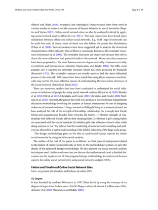 Page 3 of 19Ghafoor and Niazi ﻿Complex Adapt Syst Model (2016) 4:14
(Batool and Niazi 2014),  structural and topological  characteristics have been used in
various studies to understand the nuances of human behavior in social networks (Shap-
iro and Varian 2013). Online social network sites can also be analyzed in detail by apply-
ing social network analysis (Bonchi et al. 2011).  Previous researchers have found many
similarities between offline and online social networks. E.g.  both  type of networks can
be scale-free and, at times, some of them can also follow the power law distribution
(Chun et al. 2008). Several measures have been suggested yet to analyze the structural
characteristics of the network. One of these is commonly known as the centrality meas-
ures (Hanneman et al. 2001). The centrality measures are important because they tell us
about the most influential and powerful node in the network. Many centrality measures
have been proposed yet; the most famous ones are degree centrality, closeness centrality,
eccentricity and betweenness centrality (Hanneman and Riddle 2005). The fifth, most
popular one is eigenvector centrality measure which has been proposed by Bonacich
(Bonacich 1972). This centrality measure are usually used to find the most influential
person in the network. Still researchers have noted that using these measures mechani-
cally may not be the most effective means of understanding the interaction structure of
the social network (Batool and Niazi 2014).
There are numerous studies that have been conducted to understand the social influ-
ences on behaviors of people by using social network analysis (Goyal et al. 2010; Blansky
et al. 2013; Hill et al. 2010; Christakis and Fowler 2007; Christakis and Fowler 2008; Med-
nick et al. 2010). However, the goal of this work is to propose a novel software requirements
elicitation methodology involving the analysis of human interactions for use in designing
online social network software. Using a network of 498 girls living in a university hostel, we
have analyzed the role of the strength of friendship  relationship (for example best friend,
friend and acquaintance) besides  their everyday life habits (1) whether strength of rela-
tionship with different friends affects their sleeping habit (2) whether a girl’s eating habits
are associated with her social contacts (3) whether girls take influence of each other while
doing exercise or not. We believe that the conducting of social network modeling and anal-
ysis has allowed for a better understanding of the hidden behaviors of the large-scale group.
This design methodology gives us the idea to understand human aspects for online
social networks by using social network analysis.
The outline of the rest of the paper is as follows: we first present background related
to the failure of online social networks or SNS. In the methodology section, we give the
details of the proposed design methodology. We also present the social network analysis
techniques used.  In the results section, we discuss the analysis results and a detailed dis-
cussion on the implications of this proposed design methodology to understand human
aspects for online social networks by using social network analysis (SNA).
Failure and Timeline of Online Social Network Sites
Here, we present the timeline and failures of online SNS.
Six Degree
It was founded by Andrew Weinreich in 1997 (New York) by using the concept of six
degrees of separation. In few years, this Six Degree attracted almost 1 million users (Hei-
demann et al. 2010; Hanneman and Riddle 2005).
 