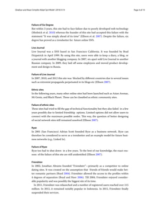 Page 4 of 19Ghafoor and Niazi ﻿Complex Adapt Syst Model (2016) 4:14
Failure of Six Degree
But within 3 years, this site had to face failure due to poorly developed web technology
(Mednick et al. 2010) whereas the founder of this site had accepted this failure with the
statement “It was simply ahead of its time” (Ellison et al. 2007). Despite the failure, six
degree has proved as a trendsetter for  future online SNS.
Live Journal
Live Journal was a SNS based in San Francisco California. It was founded by Brad
Fitzpatrick in April 1999. By using this site, users were able to keep a diary, a blog, or
a journal with another blogging company. In 2007, six apart sold Live Journal to another
Russian company. In 2009, they laid off some employees and moved product develop-
ment and design to Russia.
Failure of Live Journal
In 2007, 2010, and 2012 this site was  blocked by different countries due to several issues
such as extremist propaganda perpetuated in its blogs etc (Ellison 2007).
Ethnic sites
In the following years, many other online sites had been launched such as Asian Avenue,
Mi Gente, and Black Planet. These can be classified as ethnic community sites.
Failure of ethnic sites
These sites had tried to fill the gap of technical functionality but they also failed  in a few
years possibly due to limited friendship  options. Limited options did not allow users to
connect with the maximum possible nodes. This way, the question of better designing
of social network sites still remained unsolved (Ellison 2007).
Ryze
In 2001 (San Francisco) Adrian Scott founded Ryze  as a business network.  Ryze can
therefore be considered to serve as a trendsetter and an example model for future busi-
ness networks (e.g., Linked In).
Failure of Ryze
Ryze too had to shut down  in a few years. To the best of our knowledge, the exact rea-
sons  of the failure of this site are still unidentified (Ellison 2007).
Friendster
In 2002, Jonathan Abrams founded “Friendster”—primarily as a competitor to online
dating sites. It was created on the assumption that  friends of friends would make bet-
ter romantic partners (Boyd 2004). Friendster allowed the access to the profiles within
4 degrees of separation (Boyd and Heer 2006). Till 2004, Friendster enjoyed consider-
able popularity and was possibly the biggest site of its time.
In 2011, Friendster was relaunched and a number of registered users reached over 115
million. In 2012, it remained notably popular in Indonesia. In 2015, Friendster finally
suspended their services.
 
