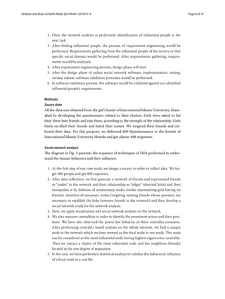 Page 8 of 19Ghafoor and Niazi ﻿Complex Adapt Syst Model (2016) 4:14
2.	Once the network analysis is performed, identification of influential people is the
next task.
3.	After finding influential people, the  process of requirement engineering would be
performed. Requirements gathering from the influential people of the society or that
specific social domain would be performed. After requirements gathering, require-
ments would be analyzed.
4.	 After requirement engineering process, design phase will start.
5.	After the design phase of online social network software, implementation, testing,
version release, software validation processes would be performed.
6.	 In software validation process, the software would be validated against our identified
influential people’s requirements.
Methods
Source data
All the data was obtained from the girl’s hostel of International Islamic University, Islam-
abad by developing the questionnaire related to their choices. Girls were asked to list
their three best friends and rate them, according to the strength of the relationship. Girls
freely recalled their friends and listed their names. We targeted their friends and col-
lected their data. For this purpose, we delivered 600 Questionnaires in the hostels of
International Islamic University Hostels and got almost 498 responses.
Social network analysis
The diagram in Fig. 3 presents the sequence of techniques of SNA performed to under-
stand the human behaviors and their influence.
1.	 At the first step of our case study, we design a survey in order to collect data. We tar-
get 600 people and get 498 responses.
2.	 After data collection, we first generate a network of friends and represented friends
as “nodes” in the network and their relationship as “edges” (directed links) and then
manipulate it by deletion of unnecessary nodes (nodes representing girls having no
friends), insertion of necessary nodes (targeting missing friends whose presence are
necessary to establish the links between friends in the network) and then develop a
social network ready for the network analysis.
3.	 Next, we apply visualization and social network analysis on the network.
4.	 We also measure centralities in order to identify the prominent actors and their posi-
tions. We have also observed the power law behavior of these centrality measures.
After performing centrality based analysis on the whole network, we find a unique
node in the network which we have termed as the focal node in our study. This node
can be considered as the most influential node having highest eigenvector centrality.
Then we extract a cluster of the most influential node and her neighbors (friends)
located at the one degree of separation.
5.	 In the end, we have performed statistical analysis to validate the behavioral influence
of a focal node in a real life.
 