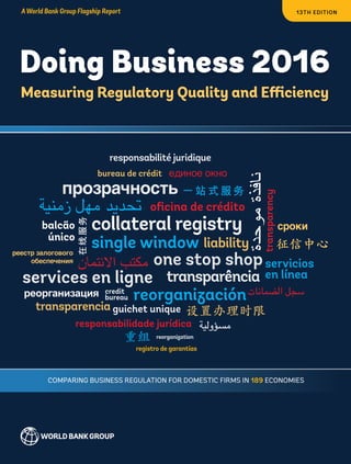 Doing Business 2016
Measuring Regulatory Quality and Efficiency
13th edition
ISBN 978-1-4648-0667-4
sku 210667
Doing Business 2016 is the 13th in a series of annual reports investigating the
regulations that enhance business activity and those that constrain it. The
report provides quantitative indicators covering 11 areas of the business
environment in 189 economies. The goal of the Doing Business series is to
provide objective data for use by governments in designing sound business
regulatory policies and to encourage research on the important dimensions
of the regulatory environment for firms.
www.doingbusiness.org
AWorld Bank Group Flagship Report
Comparing Business Regulation for domestic firms in 189 Economies
DoingBusiness2016
 