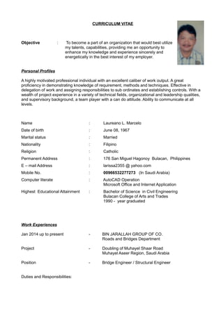 CURRICULUM VITAE
Objective : To become a part of an organization that would best utilize
my talents, capabilities, providing me an opportunity to
enhance my knowledge and experience sincerely and
energetically in the best interest of my employer.
Personal Profiles
A highly motivated professional individual with an excellent caliber of work output. A great
proficiency in demonstrating knowledge of requirement, methods and techniques. Effective in
delegation of work and assigning responsibilities to sub ordinates and establishing controls. With a
wealth of project experience in a variety of technical fields, organizational and leadership qualities,
and supervisory background, a team player with a can do attitude. Ability to communicate at all
levels.
Name : Laureano L. Marcelo
Date of birth : June 08, 1967
Marital status : Married
Nationality : Filipino
Religion : Catholic
Permanent Address : 176 San Miguel Hagonoy Bulacan, Philippines
E – mail Address : larissa2355 @ yahoo.com
Mobile No. : 00966532277273 (In Saudi Arabia)
Computer literate : AutoCAD Operation
Microsoft Office and Internet Application
Highest Educational Attainment : Bachelor of Science in Civil Engineering
Bulacan College of Arts and Trades
1990 - year graduated
Work Experiences
Jan 2014 up to present - BIN JARALLAH GROUP OF CO.
Roads and Bridges Department
Project - Doubling of Muhayel Shaar Road
Muhayel Aseer Region, Saudi Arabia
Position - Bridge Engineer / Structural Engineer
Duties and Responsibilities:
 