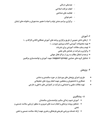 -‫دسهبًي‬ ‫هَػيمي‬
-‫اكالحي‬ ‫حشوبت‬ ‫اًجبم‬
-‫ؿٌبختي‬ ‫ّبی‬ ‫فؼبليت‬
-‫ؿؼشخَاًي‬
-‫ایـبى‬ ‫ّبی‬ ُ‫خبًَاد‬ ٍ ‫هذدجَیبى‬ ‫حضَس‬ ‫ثب‬ ‫اػيبد‬ ٍ ‫تَلذ‬ ‫جـي‬ ‫هشاػن‬ ‫ثشگضاسی‬
3-‫آهَصؽ‬
)... ٍ ُ‫ّوگبًي(والع،وبسگب‬ ‫آهَصؽ‬ ‫ّبی‬ ِ‫ثشًبه‬ ‫ثشگضاسی‬ ‫عشیك‬ ‫اص‬ ‫ػوَهي‬ ‫داًؾ‬ ‫استمبی‬
)... ٍ ٍُ‫(وتبة،ثشٍؿَس،جض‬ ‫آهَصؿي‬ ‫هحلَالت‬ ِ‫تْي‬
‫ًـشیبت‬ ‫ثشای‬ ‫آهَصؿي‬ ‫همبالت‬ ‫چبح‬ ٍ ِ‫تْي‬
‫دس‬ ‫ؿشوت‬ ٍ ‫ثشگضاسی‬‫ػلوي‬ ‫ّبی‬ ‫ّوبیؾ‬
‫جْبًي‬ ‫فؼبل‬ ‫هشاوض‬ ‫اص‬ ‫سٍص‬ ِ‫ث‬ ‫هغبلت‬ ‫اًتمبل‬ ٍ ِ‫تشجو‬
( ‫حوبیتي‬ ‫ّبی‬ ٍُ‫گش‬ ‫تـىيل‬support group‫هشالجيي‬ ‫تَاًوٌذػبصی‬ ٍ ‫آهَصؽ‬ ‫جْت‬ )
4-‫پظٍّؾ‬
‫دهبًغ‬ ٍ ‫ػبلوٌذی‬ ُ‫حَص‬ ‫دس‬ ‫هَسدًيبص‬ ‫ّبی‬ ‫پظٍّؾ‬ ‫اجشای‬ ٍ ‫عشح‬
‫ّبی‬ ُ‫پشٍط‬ ‫اًجبم‬ ‫جْت‬ ‫هحمميي‬ ٍ ‫داًـجَیبى‬ ‫ثب‬ ‫ّوىبسی‬‫تحميمبتي‬
‫خبسجي‬ ٍ ‫داخلي‬ ‫ّبی‬ ‫وٌفشاًغ‬ ‫دس‬ ‫ؿشوت‬ ٍ ‫اجتوبػي‬ ٍ ‫ػلوي‬ ‫همبالت‬ ِ‫تْي‬
5-‫پيـگيشی‬
‫ػبلوٌذاى‬ ‫تَاًوٌذػبصی‬ ٍ ‫ػبلن‬ ‫صًذگي‬ َُ‫ؿي‬ ‫آهَصؽ‬
ٍ ‫جؼوي‬ ‫ػالهت‬ ‫اسصیبثي‬ ‫هٌظَس‬ ِ‫ث‬ ‫ضشٍسی‬ ‫ّبی‬ ‫تؼت‬ ‫اًجبم‬ ٍ ‫پضؿىي‬ ُ‫پشًٍذ‬ ‫تـىيل‬
‫رٌّي‬
‫استمبء‬ ‫جْت‬ ‫ٌّشی‬ ٍ ‫ٍسصؿي،تفشیحي،فشٌّگي‬ ‫خذهبت‬ ِ‫اسائ‬‫رٌّي‬ ٍ ‫جؼوي‬ ‫ػالهت‬
 