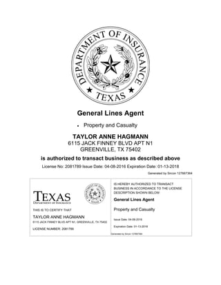 General Lines Agent
 Property and Casualty
TAYLOR ANNE HAGMANN
6115 JACK FINNEY BLVD APT N1
GREENVILLE, TX 75402
is authorized to transact business as described above
License No: 2081789 Issue Date: 04-08-2016 Expiration Date: 01-13-2018
Generated by Sircon 127667364
THIS IS TO CERTIFY THAT
TAYLOR ANNE HAGMANN
6115 JACK FINNEY BLVD APT N1, GREENVILLE, TX 75402
LICENSE NUMBER: 2081789
IS HEREBY AUTHORIZED TO TRANSACT
BUSINESS IN ACCORDANCE TO THE LICENSE
DESCRIPTION SHOWN BELOW:
General Lines Agent
 Property and Casualty
Issue Date: 04-08-2016
Expiration Date: 01-13-2018
Generated by Sircon 127667364
 