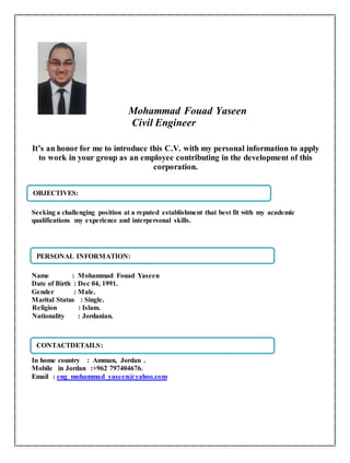 Mohammad Fouad Yaseen
Civil Engineer
It’s an honor for me to introduce this C.V. with my personal information to apply
to work in your group as an employee contributing in the development of this
corporation.
Seeking a challenging position at a reputed establishment that best fit with my academic
qualifications my experience and interpersonal skills.
Name : Mohammad Fouad Yaseen
Date of Birth : Dec 04, 1991.
Gender : Male.
Marital Status : Single.
Religion : Islam.
Nationality : Jordanian.
In home country : Amman, Jordan .
Mobile in Jordan :+962 797404676.
Email : eng_mohammad_yaseen@yahoo.com
PERSONAL INFORMATION:
CONTACTDETAILS:
OBJECTIVES:
 