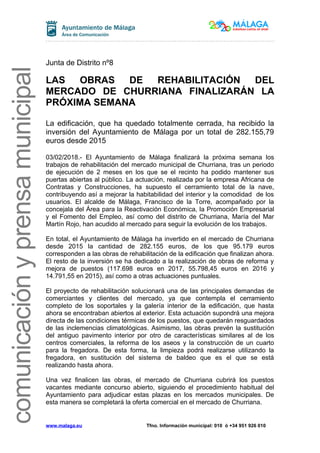 comunicaciónyprensamunicipal
Junta de Distrito nº8
LAS OBRAS DE REHABILITACIÓN DEL
MERCADO DE CHURRIANA FINALIZARÁN LA
PRÓXIMA SEMANA
La edificación, que ha quedado totalmente cerrada, ha recibido la
inversión del Ayuntamiento de Málaga por un total de 282.155,79
euros desde 2015
03/02/2018.- El Ayuntamiento de Málaga finalizará la próxima semana los
trabajos de rehabilitación del mercado municipal de Churriana, tras un periodo
de ejecución de 2 meses en los que se el recinto ha podido mantener sus
puertas abiertas al público. La actuación, realizada por la empresa Africana de
Contratas y Construcciones, ha supuesto el cerramiento total de la nave,
contribuyendo así a mejorar la habitabilidad del interior y la comodidad de los
usuarios. El alcalde de Málaga, Francisco de la Torre, acompañado por la
concejala del Área para la Reactivación Económica, la Promoción Empresarial
y el Fomento del Empleo, así como del distrito de Churriana, María del Mar
Martín Rojo, han acudido al mercado para seguir la evolución de los trabajos.
En total, el Ayuntamiento de Málaga ha invertido en el mercado de Churriana
desde 2015 la cantidad de 282.155 euros, de los que 95.179 euros
corresponden a las obras de rehabilitación de la edificación que finalizan ahora.
El resto de la inversión se ha dedicado a la realización de obras de reforma y
mejora de puestos (117.698 euros en 2017, 55.798,45 euros en 2016 y
14.791,55 en 2015), así como a otras actuaciones puntuales.
El proyecto de rehabilitación solucionará una de las principales demandas de
comerciantes y clientes del mercado, ya que contempla el cerramiento
completo de los soportales y la galería interior de la edificación, que hasta
ahora se encontraban abiertos al exterior. Esta actuación supondrá una mejora
directa de las condiciones térmicas de los puestos, que quedarán resguardados
de las inclemencias climatológicas. Asimismo, las obras prevén la sustitución
del antiguo pavimento interior por otro de características similares al de los
centros comerciales, la reforma de los aseos y la construcción de un cuarto
para la fregadora. De esta forma, la limpieza podrá realizarse utilizando la
fregadora, en sustitución del sistema de baldeo que es el que se está
realizando hasta ahora.
Una vez finalicen las obras, el mercado de Churriana cubrirá los puestos
vacantes mediante concurso abierto, siguiendo el procedimiento habitual del
Ayuntamiento para adjudicar estas plazas en los mercados municipales. De
esta manera se completará la oferta comercial en el mercado de Churriana.
www.malaga.eu Tfno. Información municipal: 010 ó +34 951 926 010
 