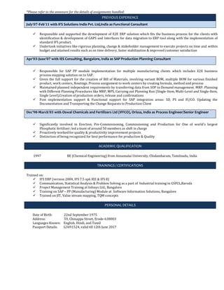 *Please refer to the annexure for the details of assignments handled:
PREVIOUS EXPERIENCE
July’07-Feb’11 with IFS Solutions India Pvt. Ltd,India as Functional Consultant
 Responsible and supported the development of E2E ERP solution which fits the business process for the clients with
identification & development of GAPS and Interfaces for data migration to ERP tool along with the implementation of
standard IFS product.
 Undertook initiatives like rigorous planning, change & stakeholder management to execute projects on time and within
budget and attained results such as on time delivery, faster stabilization & improved customer satisfaction
Apr’03-June’07 with IES Consulting, Bangalore, India as SAP Production Planning Consultant
 Responsible for SAP PP module implementation for multiple manufacturing clients which includes E2E business
process mapping solution on to SAP.
 Given the full support for the creation of Bill of Materials, involving variant BOM, multiple BOM for various finished
product, work centers, Routings. Process assignment to work centers by creating formula, method and process
 Maintained planned independent requirements by transferring data from SOP to Demand management. MRP: Planning
with Different Planning Procedures like MRP, MPS. Carrying out Planning Run (Single-Item, Multi-Level and Single-Item,
Single Level).Creation of production orders, release and confirmations
 Post implementation support & Functional support for SAP integration areas: SD, PS and FI/CO. Updating the
Documentation and Transporting the Change Requests to Production Client
Dec’98-March’03 with Oswal Chemicals and Fertilizers Ltd (IFFCO), Orissa, India as Process Engineer/Senior Engineer
 Significantly involved in Erection, Pre-Commissioning, Commissioning and Production for One of world’s largest
Phosphatic fertilizer; led a team of around 50 members as shift in charge
 Proactively worked for quality & productivity improvement projects
 Distinction of being recognized for best performance for production & Quality
ACADEMIC QUALIFICATION
1997 BE (Chemical Engineering) from Annamalai University, Chidambaram, Tamilnadu, India
TRAININGS / CERTIFICATIONS
Trained on:
 IFS ERP (version 2004, IFS 7.5 sp6 IEE & IFS 8)
 Communication, Statistical Analysis & Problem Solving as a part of Industrial training in GSFCL,Baroda
 Project Management Training at Infosys Ltd., Bangalore
 Training on SAP – PP (Manufacturing) Module at Software Information Solutions, Bangalore
 Trained on JIT, Value stream mapping, TQM concepts
PERSONAL DETAILS
Date of Birth: 22nd September 1975
Address: 59, Chinappa Street, Erode-638003
Languages Known: English, Hindi, and Tamil
Passport Details: G3491524, valid till 12th June 2017
 