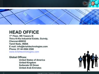 Copyright © Krish IT Solutions 2014-2015
HEAD OFFICE
1ST
Floor, RR Towers III
Thiru-Vi-Ka Industrial Estate, Guindy,
Chennai-600032
Tamil Nadu. INDIA
E mail: info@krishitechnologies.com
Phone: 91 44 4564 2500
www.krishtechnologies.com
Global Offices:
United States of America
United Kingdom
Sultanate Of Oman
United Arab Emirates
17
 