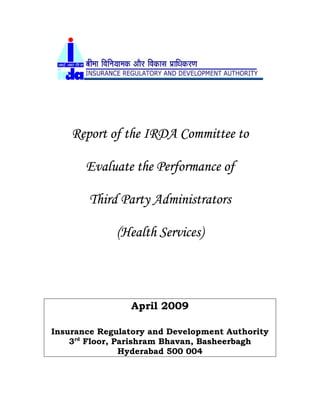 Report of the IRDA Committee to
Evaluate the Performance of
Third Party Administrators
(Health Services)
April 2009
Insurance Regulatory and Development Authority
3rd
Floor, Parishram Bhavan, Basheerbagh
Hyderabad 500 004
 