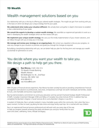 Wealth management solutions based on you
Rao Movva, CSWP, CIM, FCSI
TD Wealth Private Banking
Wealth Advisor
66 Wellington St. W., 2nd Floor
Toronto, ON M5K 1A2
416-308-4513
rao.movva@td.com
With 20 years of financial services experience, Rao Movva has been actively focused on providing comprehensive financial
management and solutions to professionals, executives, entrepreneurs and high net worth individuals and families, estates
& trusts, and charitable and business organizations.
Rao has demonstrated a commitment to continuous education and has earned Chartered Strategic Wealth Professional
(CSWP), Canadian Investment Manager (CIM) and Fellow of Canadian Securities Institute (FCSI). In addition Rao has
completed the Bachelor’s Degree in Social Sciences (B.A.) and a Bachelor’s Degree in Law (B.L.).
A resident of Etobicoke, Rao is actively involved in many charitable causes within the community. And, when Rao has a
spare moment, he likes to travel, jog along the lake shore and enjoy family road trips. He is married with two children.
Rao is an experienced financial services professional and will work with you every step of the way
to help you progress towards achieving the goals and dreams you and your family share for your
work and career, well-being, home, lifestyle and legacy.
TD Wealth Private Client Group represents the products and services offered by TD Waterhouse Private Investment Counsel Inc., TD Wealth Private Trust (offered by The Canada Trust Company) and TD Wealth Private Banking
(offered by The Toronto-Dominion Bank). ®
The TD logo and other trade-marks are the property of The Toronto-Dominion Bank.
Our relationship with you is the key to offering you tailored wealth strategies. The insight we gain from working with you
is the basis on which we design your unique strategy that fits your goals.
We understand what makes your situation different. We actively listen and gather in-depth information to establish
a clear understanding of your goals.
We consult the experts to develop a custom wealth strategy. We assemble our experienced specialists to work as a
team in developing the wealth strategies which we then review with you.
We implement your unique wealth strategy. We carry out the timely implementation of your chosen solutions, and
we follow through with you to keep you in the loop.
We manage and review your strategy on an ongoing basis. We contact you regularly to discuss your progress, re-
view any changes to your situation or priorities and guide you through the changes as required.
By building a long-lasting relationship with you, we can better help you plan for the long term and manage your wealth
successfully for generations to come.
You decide where you want your wealth to take you.
We design a path to help get you there.
 