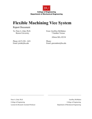 College of Engineering
Department of Mechanical Engineering
____________________________________________ ____________________________________________
Peter A. Zink, Ph.D. Geoffrey McMahon
College of Engineering College of Engineering
Lecturer & Research Assistant Professor Department of Mechanical Engineering
Flexible Machining Vice System
Report Document
To: Peter A. Zink, Ph.D. From: Geoffrey McMahon
Boston University 7 Gardner Terrace
Allston MA, 02134
Phone: (617) 358 - 1631 Phone:
Email: pzink@bu.edu Email: gmcmahon@bu.edu
 