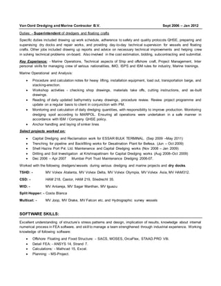 Van Oord Dredging and Marine Contractor B.V. Sept 2006 – Jan 2012
Duties: - Superintendent of dredgers and floating crafts
Specific duties included drawing up work schedule, adherence to safety and quality protocols QHSE, preparing and
supervising dry docks and repair works, and providing day-to-day technical supervision for vessels and floating
crafts. Other jobs included drawing up reports and advice on necessary technical improvements and helping crew
in solving technical problems on-board. Also involved in the cost estimation, bidding, subcontracting and submittal.
Key Experience: - Marine Operations, Technical aspects of Ship and offshore craft, Project Management, Inter
personal skills for managing crew of various nationalities, IMO, ISPS and ISM rules for industry, Marine trainings.
Marine Operational and Analysis:
 Procedure and calculation notes for heavy lifting, installation equipment, load out, transportation barge, and
stacking-erection.
 Workshop activities - checking shop drawings, materials take offs, cutting instructions, and as-built
drawings.
 Reading of daily updated bathymetry survey drawings, procedure review. Review project programme and
update on a regular basis to client in conjunction with PM.
 Monitoring and calculation of daily dredging quantities, with responsibility to improve production. Monitoring
dredging spoil according to MARPOL. Ensuring all operations were undertaken in a safe manner in
accordance with ISM / Company QHSE policy.
 Anchor handling and laying of sinker lines
Select projects worked on:
 Capital Dredging and Reclamation work for ESSAR BULK TERMINAL. (Sep 2009 –May 2011)
 Trenching for pipeline and Backfilling works for Desalination Plant for Befesa. (Jun – Oct 2009)
 Shell Hazira Port Pvt. Ltd. Maintenance and Capital Dredging works (Nov 2008 – Jan 2009)
 Drilling and Soil Investigation at Krishnapattnam for Capital Dredging works (Aug 2008–Oct 2009)
 Dec 2006 – Apr 2007 Mumbai Port Trust Maintenance Dredging 2006-07.
Worked with the following dredgers/vessels during various dredging and marine projects and dry docks.
TSHD: - MV Volvox Atalanta, MV Volvox Delta, MV Volvox Olympia, MV Volvox Asia, MV HAM312.
CSD: - HAM 218, Castor, HAM 219, Sliedrecht 35.
WID: - MV Antareja, MV Sagar Manthan, MV Iguazu
Split Hopper: - Costa Blanca
Multicat: - MV Joop, MV Drake, MV Falcon etc. and Hydrographic survey vessels
SOFTWARE SKILLS:
Excellent understanding of structure’s stress patterns and design, implication of results, knowledge about internal
numerical process in FEA software, and skill to manage a team strengthened through industrial experience. Working
knowledge of following software:
 Offshore Floating and Fixed Structure: - SACS, MOSES, OrcaFlex, STAAD.PRO V8i.
 Detail FEA: - ANSYS 14, Strand 7.
 Calculations: - Mathcad 15, Excel.
 Planning: - MS-Project.
 