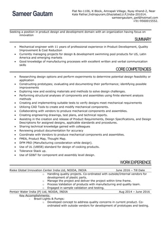 Seeking a position in product design and development domain with an organization having focus on
innovation
SUMMARY
• Mechanical engineer with 11 years of professional experience in Product Development, Quality
Improvement & Cost Reduction
• Currently managing projects for design & development swimming pool products for US, Latin
America and emerging markets
• Good knowledge of manufacturing processes with excellent written and verbal communication
skills
CORECOMPETENCIES
• Researching design options and perform experiments to determine potential design feasibility or
application
• Constructing prototypes; evaluating and documenting their performance; identifying possible
improvements
• Exploring new and existing materials and methods to solve design challenges.
• Performing structural analyses of components and assemblies using finite element analysis
methods
• Creating and implementing suitable tests to verify designs meet mechanical requirements
• Utilizing CAD Tools to create and modify mechanical components.
• Collaborating with vendors to produce mechanical components and assemblies.
• Creating engineering drawings, test plans, and technical reports.
• Assisting in the creation and release of Product Requirements, Design Specifications, and Design
Descriptions for assigned designs, applicable standards and procedures.
• Sharing technical knowledge gained with colleagues
• Reviewing product documentation for accuracy
• Coordinate with Vendors to produce mechanical components and assemblies.
• FMEA, Product Map, Thought Map.
• DFM PRO (Manufacturing consideration while design).
• Use of UL (Ul858) standard for design of cooking products.
• Tolerance Stack up.
• Use of GD&T for component and assembly level design.
WORKEXPERIENCE
Rieke Global Innovation Center India Ltd, NOIDA, INDIA June 2016 – Till Date
o Handling quality projects. Co-ordinated with outside/Internal vendors for
development of plastic parts.
o Manage the project and deliver the project within time frame.
o Process Validation of products with manufacturing and quality team.
o Engaged in sample validation and testing.
Pentair Water India (P) Ltd, NOIDA, INDIA Aug 2014 – June 2016
Key Accomplishments:
- Brazil Lights & Pumps:
o Developed concept to address quality concerns in current product. Co-
ordinated with outside vendors for development of prototypes and testing.
Sameer Gautam
Flat No-1106, K Block, Amrapali Village, Nyay Khand-2, Near
Kala Pathar,Indirapuram,Ghaziabad,U.P,India-201014.
sameergautam_gwl@hotmail.com
+91-9560015552.
 