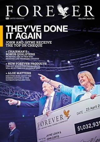 May 2016 | Issue 279
+ CHAIRMAN’S 			
BONUS QUALIFIERS
WE REVEAL THE UK FBOS WHO 		
RECEIVED LIFE-CHANGING CHEQUES
+ NEW FOREVER PRODUCTS
FIND OUT WHICH FOREVER PRODUCTS 		
WILL BE HITTING OUR SHORES IN 2016
+ ALOE MATTERS
DISCOVER MORE ABOUT THE 			
SUMMER EDITION OF THIS 			
ULTIMATE RETAILING TOOL
THEY’VE DONE
IT AGAIN
JOHN AND JAYNE RECEIVE
THE TOP UK CHEQUE
 