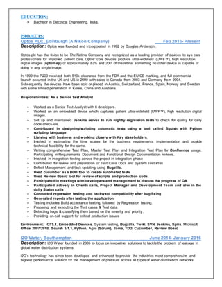 EDUCATION:
 Bachelor in Electrical Engineering, India.
PROJECTS:
Optos PLC, Edinburgh (A Nikon Company) Feb 2016- Present
Description: Optos was founded and incorporated in 1992 by Douglas Anderson.
Optos plc has the vision to be The Retina Company and recognized as a leading provider of devices to eye care
professionals for improved patient care. Optos' core devices produce ultra-widefield (UWF™), high resolution
digital images (optomap) of approximately 82% and 200◦ of the retina, something no other device is capable of
doing in any single image.
In 1999 the P200 received both 510k clearance from the FDA and the EU CE marking, and full commercial
launch occurred in the UK and US in 2000 with sales in Canada from 2003 and Germany from 2004.
Subsequently the devices have been sold or placed in Austria, Switzerland, France, Spain, Norway and Sweden
with some limited penetration in Korea, China and Australia.
Responsibilities: As a Senior Test Analyst
 Worked as a Senior Test Analyst with 6 developers.
 Worked on an embedded device which captures patient ultra-widefield (UWF™), high resolution digital
images.
 Set up and maintained Jenkins server to run nightly regression tests to check for quality for daily
code check-ins.
 Contributed in designing/scripting automatic tests using a tool called Squish with Python
scripting language.
 Liaising with business and working closely with Key stakeholders.
 Involved in estimating the time scales for the business requirements implementation and provide
technical feasibility for the same.
 Writing comprehensive Test Plan, Master Test Plan and Integration Test Plan for Confluence usage.
Participating in Requirements Document and Functional Design Documentation reviews.
 Involved in integration testing across the project in integration phase
 Contributed for review and preparation of Test Case Docs and System Test Plan
 Defect Management and task updating using Bugzilla.
 Used cucumber as a BDD tool to create automated tests.
 Used Review Board tool for review of scripts and production code.
 Participated in meetings with developers and management to discuss the progress of QA.
 Participated actively in Clients calls, Project Manager and Development Team and also in the
daily Status calls
 Conducted regression testing and backward compatibility after bug fixing
 Generated reports after testing the application
 Testing includes Build acceptance testing, followed by Regression testing.
 Preparing and executing the Test cases & Test data.
 Detecting bugs & classifying them based on the severity and priority.
 Providing on-call support for critical production issues
Environment: QT5.1, Embedded Devices, System testing, Bugzilla, Twiki, SVN, Jenkins, Spira, Microsoft
Office 2007/2010, Squish 5.1.1, Python, Agile (Scrum), Jama, TDD, Cucumber, Review Board
I2O Water, Southampton June 2014- January 2016
Description: i2O Water founded in 2005 to focus on innovative solutions to tackle the problem of leakage in
global water distribution systems.
i2O’s technology has since been developed and enhanced to provide the industries most comprehensive and
highest performance solution for the management of pressure across all types of water distribution networks
 
