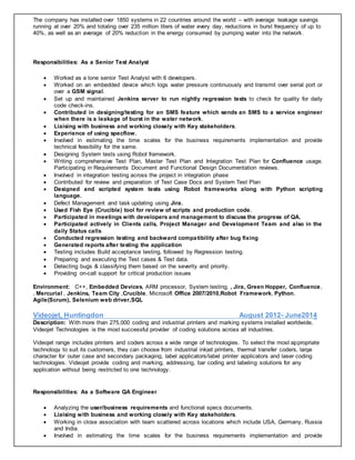The company has installed over 1850 systems in 22 countries around the world – with average leakage savings
running at over 20% and totaling over 235 million liters of water every day, reductions in burst frequency of up to
40%, as well as an average of 20% reduction in the energy consumed by pumping water into the network.
Responsibilities: As a Senior Test Analyst
 Worked as a lone senior Test Analyst with 6 developers.
 Worked on an embedded device which logs water pressure continuously and transmit over serial port or
over a GSM signal.
 Set up and maintained Jenkins server to run nightly regression tests to check for quality for daily
code check-ins.
 Contributed in designing/testing for an SMS feature which sends an SMS to a service engineer
when there is a leakage of burst in the water network.
 Liaising with business and working closely with Key stakeholders.
 Experience of using specflow.
 Involved in estimating the time scales for the business requirements implementation and provide
technical feasibility for the same.
 Designing System tests using Robot framework.
 Writing comprehensive Test Plan, Master Test Plan and Integration Test Plan for Confluence usage.
Participating in Requirements Document and Functional Design Documentation reviews.
 Involved in integration testing across the project in integration phase
 Contributed for review and preparation of Test Case Docs and System Test Plan
 Designed and scripted system tests using Robot frameworks along with Python scripting
language.
 Defect Management and task updating using Jira.
 Used Fish Eye (Crucible) tool for review of scripts and production code.
 Participated in meetings with developers and management to discuss the progress of QA.
 Participated actively in Clients calls, Project Manager and Development Team and also in the
daily Status calls
 Conducted regression testing and backward compatibility after bug fixing
 Generated reports after testing the application
 Testing includes Build acceptance testing, followed by Regression testing.
 Preparing and executing the Test cases & Test data.
 Detecting bugs & classifying them based on the severity and priority.
 Providing on-call support for critical production issues
Environment: C++, Embedded Devices, ARM processor, System testing, , Jira, Green Hopper, Confluence,
, Mercurial , Jenkins, Team City ,Crucible, Microsoft Office 2007/2010,Robot Framework, Python,
Agile(Scrum), Selenium web driver,SQL
Videojet, Huntingdon August 2012- June2014
Description: With more than 275,000 coding and industrial printers and marking systems installed worldwide,
Videojet Technologies is the most successful provider of coding solutions across all industries.
Videojet range includes printers and coders across a wide range of technologies. To select the most appropriate
technology to suit its customers, they can choose from industrial inkjet printers, thermal transfer coders, large
character for outer case and secondary packaging, label applicators/label printer applicators and laser coding
technologies. Videojet provide coding and marking, addressing, bar coding and labeling solutions for any
application without being restricted to one technology.
Responsibilities: As a Software QA Engineer
 Analyzing the user/business requirements and functional specs documents.
 Liaising with business and working closely with Key stakeholders.
 Working in close association with team scattered across locations which include USA, Germany, Russia
and India.
 Involved in estimating the time scales for the business requirements implementation and provide
 
