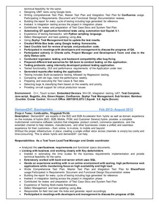 technical feasibility for the same.
 Designing UNIT tests using Google tests.
 Writing comprehensive Test Plan, Master Test Plan and Integration Test Plan for Confluence usage.
Participating in Requirements Document and Functional Design Documentation reviews.
 Building the report for every cycle of testing including logs generated for reference
 Involved in integration testing across the project in integration phase
 Contributed for review and preparation of Test Case Docs and System Test Plan
 Automating QT application functional tests using automation tool Squish 5.1.
 Experience of testing frameworks with Python scripting language.
 Defect Management and task updating using Jira.
 Using Zephyr Test Management tool to update the test results.
 Created White Box tests using Google testing frameworks.
 Used Crucible tool for review of scripts and production code.
 Participated in meetings with developers and management to discuss the progress of QA.
 Participated actively in Clients calls, Project Manager and Development Team and also in the
daily Status calls
 Conducted regression testing and backward compatibility after bug fixing
 Prepared different test scenarios for QA team to conduct testing on the application.
 Testing protocols using internally developed protocol testing application.
 Tested functionality, GUI and performance requirements of the Application under test .
 Generated reports after testing the application
 Testing includes Build acceptance testing, followed by Regression testing.
 Comparing with old logs, track the performance weekly.
 Preparing and executing the Test cases & Test data.
 Detecting bugs & classifying them based on the severity and priority.
 Providing on-call support for critical production issues
Environment: C++, Touch screen, Embedded Devices, Win CE, Integration testing, UAT, Test Complete,
Java script, Bugzilla, Jira, Green Hopper, Confluence, Zephyr Test Management, Sub Version, Bamboo
,Crucible, Cruise Control, Microsoft Office 2007/2010,QT5.1,Squish 5.0, Agile (Scrum)
Demand247, Basingstoke Feb 2012- August 2012
Project Name: Goldsmiths, Mappin&Webb
Description: Demand247 are experts in the B2C and B2B Accelerator from hybris as well as domain experience
on the modules of hybris (B2C, B2B, Mobile, PCM, and Customer Service).hybris provides a complete
multichannel commerce software solution that integrates product content, commerce operations, and the
extended channel to help retailers, manufacturers, and other businesses create a unified and seamless
experience for their customers – from online, to in-store, to mobile and beyond.
Without the proper infrastructure in place, creating a single unified voice across channels is simply too costly and
time-consuming. This is where hybris and demand247 can help.
Responsibilities: As a Test Team Lead/Test Manager and Onsite coordinator
 Analyzed the user/business requirements and functional specs documents.
 Liaising with business and working closely with Key stakeholders.
 Involved in estimating the time scales for the business requirements implementation and provide
technical feasibility for the same.
 Extensively worked with back end server which uses SQL.
 Hands on experience working with in an online environment with scaling, high performance web
applications while maintaining focus on high availability and high load.
 Wrote Comprehensive Test Plan, Master Test Plan and Integration Test Plan for SharePoint
usage.Participated in Requirements Document and Functional Design Documentation review
 Building the report for every cycle of testing including logs generated for reference
 Involved in integration testing across the project in integration phase
 Contributed for review and preparation of Test Case Docs and System Test Plan
 Experience of Testing Multi-media frameworks.
 Defect Management and task updating using Jira.
 Responsible for field test over the India and generate report accordingly
 Participated in meetings with developers and management to discuss the progress of QA.
 