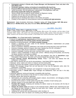  Participated actively in Clients calls, Project Manager and Development Team and also in the
daily Status calls
 Conducted regression testing and backward compatibility after bug fixing
 Prepared different test scenarios for QA team to conduct testing on the application
 Tested functionality, GUI and performance requirements of the Application under test .
 Generating reports after testing the application.
 Testing includes Build acceptance testing, followed by Regression testing.
 Comparing with old logs, track the performance weekly.
 Preparing and executing the Test cases & Test data.
 Detecting bugs & classifying them based on the severity and priority.
 Providing on-call support for critical production issues and working with tight schedules.
Environment: Hybris Accelerator, eCommerce, Integration testing, UAT, Cross browser, SAP, SQL server
2008,Selenium RC/Web driver, Jira, Java, Microsoft Office 2007/2010,Agile (Scrum)
Ricoh, India Jan 2009 – Dec 2011
Project Name: Printer Driver Application Testing
Ricoh is a global leader in digital office solutions and operates office across 150 countries, and has sales of over
seventeen billion dollars. The world's first mass-produced twin-lens reflex camera. Ricoh also focus on making
‘green’ products and the Ricoh Group received a Gold Medal from World Environment Center (WEC).
Responsibilities: As a Team lead and Sr. Test Analyst.
 Analyzed the user/business requirements and functional specs documents.
 Liaising with business and working closely with Key stakeholders.
 Experience of testing frameworks with Python scripting language.
 Involved in estimating the time scales for the business requirements implementation and provide
technical feasibility for the same.
 Hands on experience developing performance test scripts and running load tests using Load Runner.
 Extensive knowledge working on projects which were migrated from Win XP to Windows 7.
 Worked actively in Agile (Scrum) environment of development.
 Extensive knowledge of working with virtual machines which includes Citrix-XenApp/XenDesktop.
 Involved in review of deliverables of Testing team (Onsite / Offshore) during all the phases, and ensuring
the design standards & principles are adhered
 Wrote Comprehensive Test Plan, Master Test Plan and Integration Test Plan for SharePoint usage.
Participated in Requirements Document and Functional Design Documentation reviews.
 Managed Intra-day release, Manufacturing release, Phase 1 and other new releases from QA
environment to Production.
 Used TCM for planning test runs and for documentations. Used Siebel ERP for logging defects.
 Developed various reports and metrics to measure and track testing effort.
 Monitor the process flow between systems and report any wrong or missing tags.
 Modified FIX messages through front end and back-end to see how the application works when the
environment is stimulated.
 Participated in meetings with developers and management to discuss the progress of QA.
 Participated actively in Clients calls, Project Manager and Development Team and also in the daily
Status calls
 Conducted regression testing and backward compatibility after bug fixing
 Prepared different test scenarios to help QA team to conduct testing on the application
 Generated reports after testing the application
 Optimizations and conducting self-managed program analysis, documentation, and debugging activities
to support and/or improve existing source code.
 Ensured that the product is of high quality & bug free after completion of each testing cycle.
 Delivered product on time with quality work under pressure
 Provided 24/7 Support. Analyzing and resolving the defects raised by the business with the help of
respective team members.
 Analyze the tickets raised and assign it to the respective Onsite / Offshore team. Monitoring the work
and helping the team members to resolve the issue within SLA. Prepare and submit a report to the
Project Manager on the weekly basis
 Validating the customer with user authentication within the Driver UI.
 Sharing the Driver within the network and installing using PNP(point and print)
 